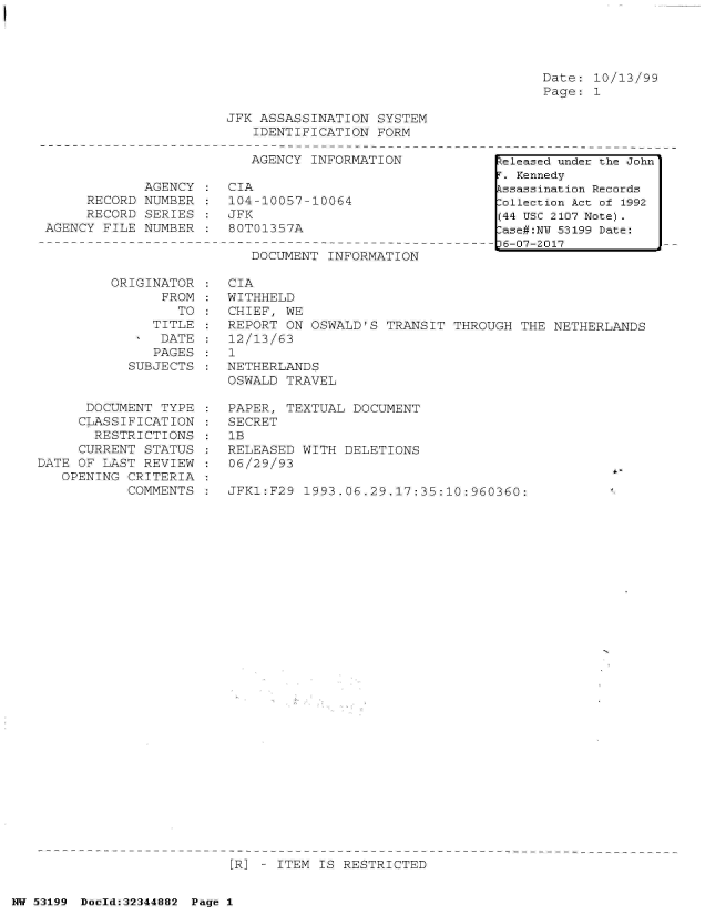 handle is hein.jfk/jfkarch05993 and id is 1 raw text is: 





Date: 10/13/99
Page: 1


JFK ASSASSINATION  SYSTEM
   IDENTIFICATION  FORM

   AGENCY  INFORMATION


            AGENCY
     RECORD NUMBER
     RECORD  SERIES
AGENCY FILE NUMBER


CIA
104-10057-10064
JFK
80T01357A


DOCUMENT  INFORMATION


ORIGINAT
      FR


OR
OM
TO


   TITLE
   DATE
   PAGES
SUBJECTS


      DOCUMENT  TYPE
      CLASSIFICATION
      RESTRICTIONS
      CURRENT STATUS
DATE OF LAST REVIEW
   OPENING CRITERIA
           COMMENTS


CIA
WITHHELD
CHIEF, WE
REPORT ON  OSWALD'S TRANSIT THROUGH  THE NETHERLANDS
12/13/63
1
NETHERLANDS
OSWALD TRAVEL

PAPER, TEXTUAL  DOCUMENT
SECRET
1B
RELEASED WITH  DELETIONS
06/29/93

JFK1:F29  1993.06.29.17:35:10:960360:


[R] - ITEM IS RESTRICTED


NW 53199 Doeld:32344882 Page 1


.eleased under the John
r. Kennedy
Lssassination Records
:ollection Act of 1992
(44 USC 2107 Note).
:ase#:NY 53199 Date:
)6-07-2017


:
:
:
:


I


