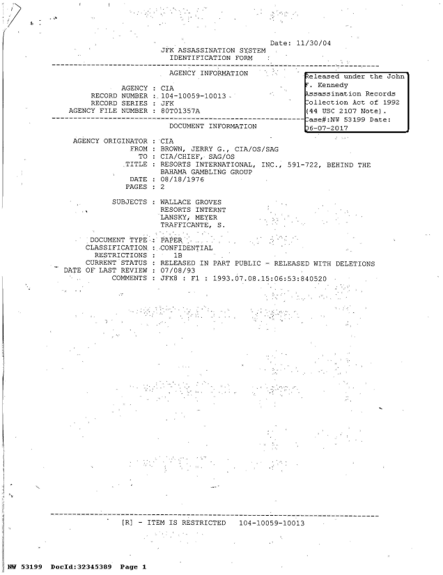 handle is hein.jfk/jfkarch05995 and id is 1 raw text is: 




                                                   Date: 11/30/04
                         JFK ASSASSINATION  SYSTEM
                           IDENTIFICATION  FORM

                           AGENCY INFORMATION              teleased under the John

                AGENCY  : CIA                         .     . Kennedy
         RECORD NUMBER  :.104-10059-10013                  kssassination Records
         RECORD SERIES  : JFK                              Collection Act of 1992
    AGENCY FILE NUMBER  : 80T01357A                        (44 USC 2107 Note).
------------------------------------------------------------ase#:N  53199 Date:
                           DOCUMENT INFORMATION             6-07-2017

     AGENCY ORIGINATOR : CIA
                  FROM : BROWN, JERRY G., CIA/OS/SAG
                    TO : CIA/CHIEF, SAG/OS
                 .TITLE : RESORTS INTERNATIONAL, INC., 591-722, BEHIND THE
                         BAHAMA GAMBLING GROUP
                  DATE : 08/18/1976
                  PAGES : 2


           SUBJECTS




      DOCUMENT TYPE..:
      CLASSIFICATION.:
      RESTRICTIONS
      CURRENT STATUS
DATE OF LAST REVIEW
           COMMENTS


WALLACE GROVES
RESORTS  INTERNT
LANSKYi MEYER
TRAFFICANTE,  S.

PAPER
-CONFIDENTIAL
   1B
RELEASED  IN PART PUBLIC - RELEASED WITH
07/08/93
JFK8  : Fl : 1993.07.08.15:06:53:840520


[R] - ITEM IS RESTRICTED


104-10059-10013


NW 53199  Doold:32345389  Page 1


DELETIONS


