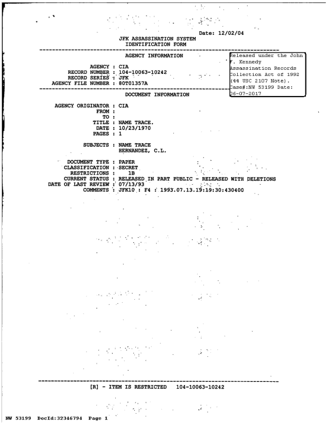 handle is hein.jfk/jfkarch06013 and id is 1 raw text is: 




                         Date: 12/02/04
JFK ASSASSINATION SYSTEM
  IDENTIFICATION FORM

  AGENCY INFORMATION     .          eleased under t


            AGENCY : CIA
     RECORD NUMBER : 104-10063-10242
     RECORD SERIES:  JFK
AGENCY FILE NUMBER   80T01357A

                       DOCUMENT INFORMATION


AGENCY ORIGINATOR : CIA
             FROM :
               TO :
            TITLE : NAME TRACE.
            DATE  : 10/23/1970
            PAGES : 1

         SUBJECTS : NAME TRACE
                    HERNANDEZ, C.L.


      DOCUMENT TYPE
      CLASSIFICATION
      RESTRICTIONS
      CURRENT STATUS
DATE OF LAST REVIEW
           COMMENTS


PAPER
-SECRET
    1B
REI4EASED.IN PART PUBLIC - RELEASED WITH DELETIONS
07/13/93
JFK10.:  F4 : 1993.07.13.10:19:30:430400


[R] - ITEM IS RESTRICTED   104-10063-10242


NW 53199  Doold:32346794  Page 1


he John


F. Kennedy
1ssassination Records
Collection Act of 1992
(44 USC 2107 Note).
-ase#:NT 53199 Date:
D6-07-2017


