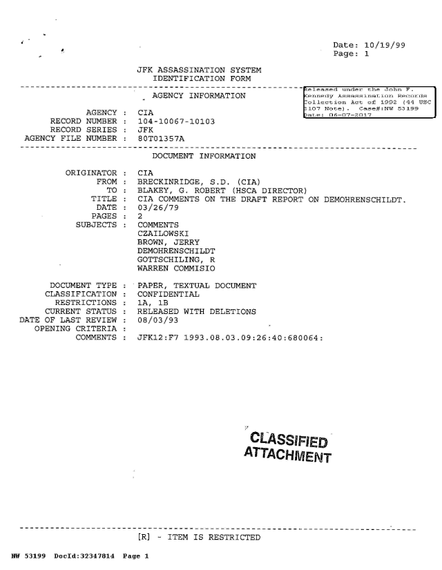 handle is hein.jfk/jfkarch06039 and id is 1 raw text is: 




Date: 10/19/99
Page: 1


JFK ASSASSINATION SYSTEM
   IDENTIFICATION FORM


                         AGENCY INFORMATION

            AGENCY    CIA
     RECORD NUMBER    104-10067-10103
     RECORD SERIES  : JFK
AGENCY FILE NUMBER    80T01357A


eleased under the John F.
ennelay Assitssismtion Reoo.oms
ollection Act of 1992 (44 USC
107 Note). Case#:NW 53199
ate: 06-07-2017


DOCUMENT INFORMATION


ORIGINAT
      FR


OR
OM
TO


   TITLE
   DATE
   PAGES
SUBJECTS


      DOCUMENT TYPE
      CLASSIFICATION
      RESTRICTIONS
      CURRENT STATUS
DATE OF LAST REVIEW
   OPENING CRITERIA
           COMMENTS


CIA
BRECKINRIDGE, S.D.  (CIA)
BLAKEY, G. ROBERT  (HSCA DIRECTOR)
CIA COMMENTS ON THE DRAFT  REPORT ON DEMOHRENSCHILDT.
03/26/79
2
COMMENTS
CZAILOWSKI
BROWN, JERRY
DEMOHRENSCHILDT
GOTTSCHILING, R
WARREN COMMISIO

PAPER, TEXTUAL DOCUMENT
CONFIDENTIAL
1A, 1B
RELEASED WITH DELETIONS
08/03/93

JFK12:F7 1993.08.03.09:26:40:680064:


CLASSIFIED

ATTACHMENT


[R] - ITEM IS RESTRICTED


NW 53199 DocId:32347814 Page 1


:
:
:
:


