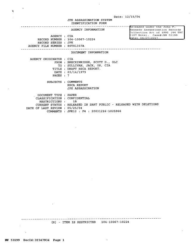 handle is hein.jfk/jfkarch06042 and id is 1 raw text is: 




                                                   Date: 12/15/04
                         JFK ASSASSINATION  SYSTEM
                           IDENTIFICATION  FORM
----------------------------------------------------------  eleased under the John F.
                           AGENCY  INFORMATION              fennecV Assassination Records
                                                            ollection Act of 1992 (44 USC
                AGENCY  : CIA                               [107 N tee) . Case :NT 53199
                                                            late: 06-07-2017


     RECORD
     RECORD
AGENCY FILE


NUMBER   104-10067-10224
SERIES  : JFK
NUMBER  : 80T01357A


DOCUMENT INFORMATION


  AGENCY ORIGINATOR
               FROM
                 TO
              TITLE
              DATE
              PAGES

           SUBJECTS



      DOCUMENT TYPE
      CLASSIFICATION
      RESTRICTIONS
      CURRENT STATUS
DATE OF LAST REVIEW
           COMMENTS


CIA
BRECKINRIDGE, SCOTT D., OLC
SULLIVAN, JACK, OS, CIA
DRAFT HSCA REPORT.
03/14/1979
7

COMMENTS
HSCA REPORT
JFK ASSASSINATION

PAPER
CONFIDENTIAL
   IB
RELEASED IN PART PUBLIC  - RELEASED WITH DELETIONS
05/25/04
JFK12 : F4  : 20031216-1025966


[]R] - ITEM IS RESTRICTED  104-10067-10224


N  53199  Doold:32347934  Page  1


