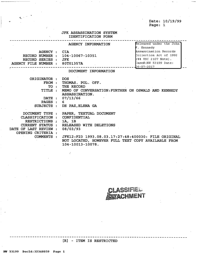 handle is hein.jfk/jfkarch06045 and id is 1 raw text is: 




Date: 10/19/99
Page: 1


JFK ASSASSINATION  SYSTEM
   IDENTIFICATION  FORM


                         AGENCY  INFORMATION

            AGENCY  :  CIA
     RECORD NUMBER  :  104-10067-10351
     RECORD SERIES  :  JFK
AGENCY FILE NUMBER  :  80T01357A


DOCUMENT INFORMATION


ORIGINATOR  :
      FROM  :
        TO  :
     TITLE  :


               DATE
               PAGES
           SUBJECTS

      DOCUMENT TYPE
      CLASSIFICATION
      RESTRICTIONS
      CURRENT STATUS
DATE OF LAST REVIEW
   OPENING CRITERIA
           COMMENTS


DOS
THOMAS. POL. OFF.
THE RECORD
MEMO OF CONVERSATION:FURTHER  ON OSWALD AND KENNEDY
ASSASSINATION.
07/13/66
6
DE PAZ,ELENA GA

PAPER, TEXTUAL DOCUMENT
CONFIDENTIAL
1A, 1B
RELEASED WITH DELETIONS
08/03/93

JFK12:F23 1993.08.03.17:27:48:400030:  FILE ORIGINAL
NOT LOCATED, HOWEVER  FULL TEXT COPY AVAILABLE FROM
104-10013-10078.












                      CLASSIRIEL
                      &ACHMENT


[R] - ITEM IS RESTRICTED


NW 5~3199 Doeld:32348O.59 Page 1


.RZeleased under the John
T. Kennedy
kssassination Records
.ollection Act of 1992
(44 Usc 2107 Note).
lase#:N 53199 Date:
D6-07-2017


