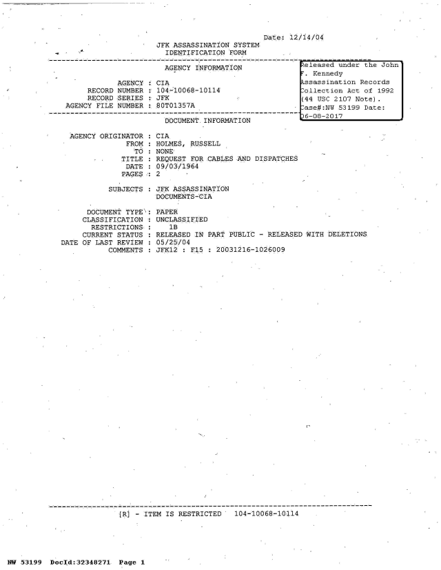 handle is hein.jfk/jfkarch06054 and id is 1 raw text is: 





JFK ASSASSINATION SYSTEM
  IDENTIFICATION FORM


                       AGENCY INFORMATION

            AGENCY   CIA
     RECORD NUMBER   104-10068-10114
     RECORD SERIES   JFK
AGENCY FILE NUMBER   80T01357A

                       DOCUMENT.INFORMATION


AGENCY ORIGINATOR
             FROM
               TO
            TITLE
            DATE
            PAGES


Date: 12/14/04


CIA
HOLMES, RUSSELL
NONE
REQUEST FOR CABLES AND DISPATCHES
09/03/1964
2


SUBJECTS : JFK ASSASSINATION
           DOCUMENTS-CIA


      DOCUMENT TYPE:
      CLASSIFICATION :
      RESTRICTIONS,:
      CURRENT STATUS
DATE OF LAST REVIEW
           COMMENTS


PAPER
UNCLASSIFIED
   1B
RELEASED IN PART PUBLIC - RELEASED WITH DELETIONS
05/25/04
JFK12 : F15   20031216-1026009


{R] - ITEM IS RESTRICTED   104-10068-10114


NW 53199  Doold:32348271  Page 1


Released under the John
F. Kennedy
kssassination Records
Collection Act of 1992
(44 USC 2107 Note).
:ase#:NW 53199 Date:
36-08-2017


------------------------------------------------ -----------------------  --



