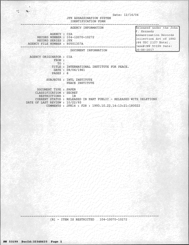 handle is hein.jfk/jfkarch06075 and id is 1 raw text is: 



                                               Date: 12/16/04
                     JFK ASSASSINATION  SYSTEM
                       IDENTIFICATION  FORM

                       AGENCY  INFORMATION                  eleased un
                                                             FKennedy
            AGENCY  : CIA                                   sa     ati
     RECORD NUMBER  : 104-10070-10272                      C1
     RECORD SERIES   JFK
AGENCY FILE NUMBER  :80T01357A                                 T    107

                       DOCUMENT INFORMATION                   08-201

 AGENCY ORIGINATOR  : CIA
              FROM
                TO
             TITLE : INTERNATIONAL INSTITUTE  FOR PEACE.
             DATE   : 08/06/1961
             PAGES  : 6

          SUBJECTS : INTL INSTITUTE
                     PEACE INSTITUTE


      DOCUMENT TYPE
      CLASSIFICATION
      RESTRICTIONS
      CURRENT STATUS
DATE OF LAST REVIEW
           COMMENTS


PAPER
SECRET
   lB
RELEASED IN PART PUBLIC - RELEASED WITH DELETIONS
10/22/ 93
JFK4  : F28 : 1993. 10.22.14:13:21:180022


[R] - ITEM IS RESTRICTED   104-10070-10272


TW 5:3 19 9 Dnou l::3 2:348 6 25  Page 1


