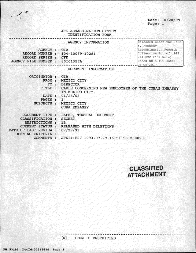 handle is hein.jfk/jfkarch06076 and id is 1 raw text is: 


if


Date: 10/20/99
Page: 1


                       JFK ASSASSINATION SYSTEM
                          IDENTIFICATION FORM
------------------------------------------------------------------------------
                         AGENCY  INFORMATION            Fe


            AGENCY
     RECORD NUMBER
     RECORD SERIES
AGENCY FILE NUMBER


CIA
104-10069-10281
JFK
80T01357A


DOCUMENT INFORMATION


         ORIGINATOR
               FROM
                 TO
              TITLE

              DATE
              PAGES
           SUBJECTS


      DOCUMENT TYPE
      CLASSIFICATION
      RESTRICTIONS
      CURRENT STATUS
DATE OF LAST REVIEW
   OPENING CRITERIA
           COMMENTS


CIA
MEXICO CITY
DIRECTOR
CABLE CONCERNING NEW EMPLOYEES OF THE CUBAN EMBASSY
IN MEXICO CITY.
01/25/63
1
MEXICO CITY
CUBA EMBASSY

PAPER, TEXTUAL DOCUMENT
SECRET
1B
RELEASED WITH DELETIONS
07/29/93

JFK14:F27 1993.07.29.16:51:55:250028:








                              CLASS lED

                              ATTACH   MENT


[R] - ITEM IS RESTRICTED


NW 53199 Docld:32348634 Page 1


