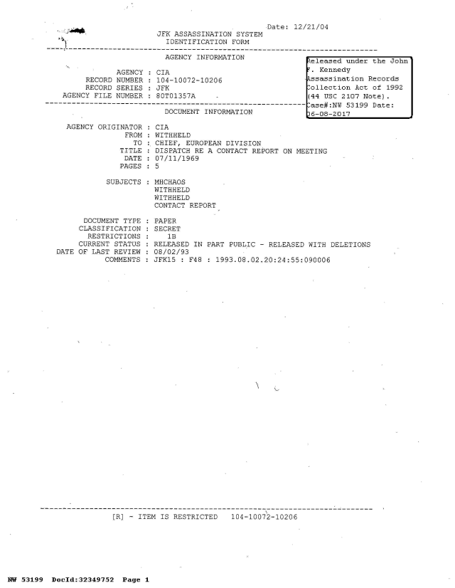 handle is hein.jfk/jfkarch06103 and id is 1 raw text is: 

                                                  Date:  12/21/04
                         JFK ASSASSINATION SYSTEM
                           IDENTIFICATION FORM
   ----------------------------------------------------------------------------------
                           AGENCY INFORMATION               eleased under t

                AGENCY:  CIA                                  Kennedy
         RECORD NUMBER  : 104-10072-10206                   ssassination Re
         RECORD SERIES  : JFK                               ollection Act o
    AGENCY FILE NUMBER : 80T01357A                          (44 USC 2107 Not
-------------------------------------------CUME-- -------------ase#:N 53199 D
                           DOCUMENT INFORMATION             16-08-2017


AGENCY ORIGINATOR
             FROM
               TO
            TITLE
            DATE
            PAGES

         SUBJECTS


      DOCUMENT TYPE
      CLASSIFICATION
      RESTRICTIONS
      CURRENT STATUS
DATE OF LAST REVIEW
           COMMENTS


CIA
WITHHELD
CHIEF, EUROPEAN DIVISION
DISPATCH RE A CONTACT REPORT ON MEETING
07/11/1969
5

MHCHAOS
WITHHELD
WITHHELD
CONTACT REPORT

PAPER
SECRET
   1B
RELEASED IN PART PUBLIC - RELEASED WITH DELETIONS
08/02/93
JFK15 : F48 : 1993.08.02.20:24:55:090006


[R] - ITEM IS RESTRICTED   104-10072-10206


NW 53199  Docld:32349752  Page 1


he John

cords
f 1992
e) .
ate:


