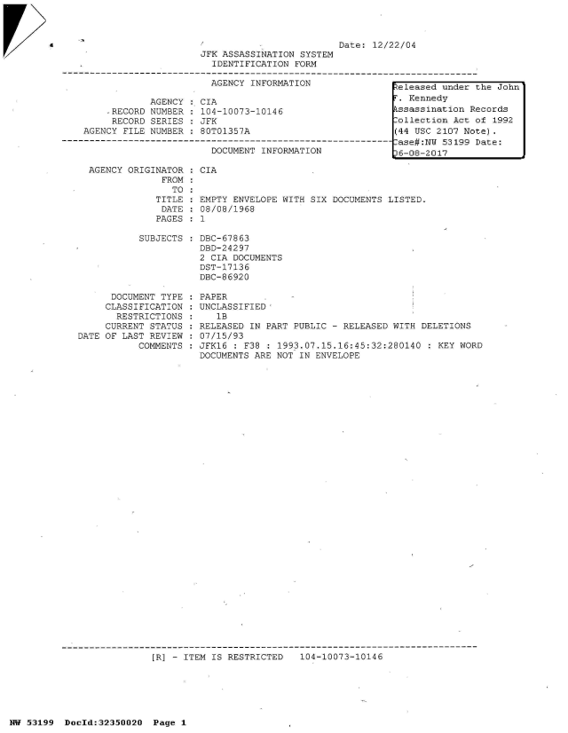 handle is hein.jfk/jfkarch06117 and id is 1 raw text is: 





r>


  AGENCY ORIGINATOR  : CIA
               FROM
                 TO
              TITLE   EMPTY ENVELOPE WITH SIX DOCUMENTS LISTED.
              DATE  : 08/08/1968
              PAGES : 1

           SUBJECTS   DBC-67863
                      DBD-24297
                      2 CIA DOCUMENTS
                      DST-17136
                      DBC-86920

      DOCUMENT TYPE : PAPER
      CLASSIFICATION : UNCLASSIFIED'
      RESTRICTIONS  :    1B
      CURRENT STATUS  RELEASED IN PART PUBLIC - RELEASED WITH  DELETIONS
DATE OF LAST REVIEW   07/15/93
           COMMENTS : JFK16 : F38 : 1993.07.15.16:45:32:280140  : KEY WORD
                      DOCUMENTS ARE NOT IN ENVELOPE


[R] - ITEM IS RESTRICTED   104-10073-10146


NW 53199  Doold:32350020  Page 1


                                               Date: 12/22/04
                     JFK ASSASSINATION  SYSTEM
                       IDENTIFICATION  FORM

                       AGENCY INFORMATION                teleased under

            AGENCY:  CIA                                   Kennedy
    ,RECORD NUMBER  : 104-10073-10146                    kssassination R
    RECORD  SERIES  : JFK                                ollection Act
AGENCY FILE NUMBER  : 80T01357A                          (44 USC 2107 No
                                                         -ase#:N 53199
                       DOCUMENT INFORMATION             16-08-2017


the John

ecords
of 1992
te).
Date:


