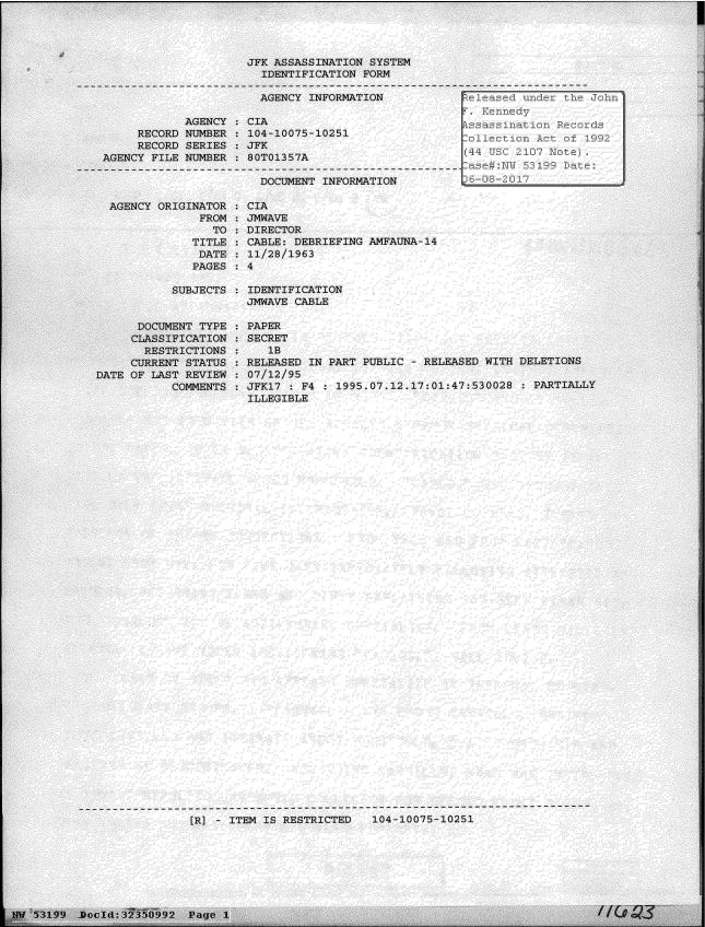 handle is hein.jfk/jfkarch06146 and id is 1 raw text is: 







CY INFORMATION


075-10251



MENT INFORMATION


ORIGINATOR
      FROM
        TO
     TITLE
     DATE
     PAGES

  SUBJECTS


CIA
JMWAVE
DIRECTOR
CABLE: DEBRIEFING AMFAUNA-14
11/28/1963
4


IDENTIFICATION
JMWAVE CABLE


PAPER
SECRET
   1B
RELEASED IN PART PUBLIC  - RELEASED WITH D
07/12/95
JFK17 : F4 : 1995.07.12.17:01:47:530028
ILLEGIBLE


[R] - ITEM IS RESTRICTED   104-10075-10251


I


