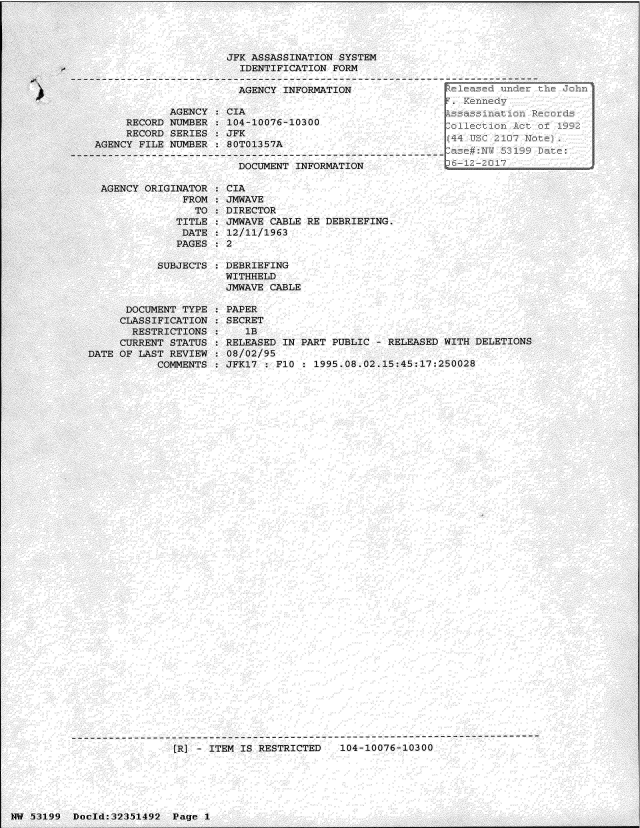handle is hein.jfk/jfkarch06182 and id is 1 raw text is: 




                     JFK ASSASSINATION  SYSTEM
                       IDENTIFICATION  FORM

                       AGENCY  INFORMATION

            AGENCY:  CIA
     RECORD NUMBER  : 104-10076-10300
     RECORD SERIES   JFK
AGENCY FILE NUMBER   80T01357A

                       DOCUMENT INFORMATION


AGENCY ORIGINATOR
             FROM
               TO
            TITLE
            DATE
            PAGES


CIA
JMWAVE
DIRECTOR
JMWAVE CABLE RE DEBRIEFING.
12/11/1963
2


SUBJECTS : DEBRIEFING
           WITHHELD
           JMWAVE CABLE


      DOCUMENT TYPE
      CLASSIFICATION
      RESTRICTIONS
      CURRENT STATUS
DATE OF LAST REVIEW
           COMMENTS


PAPER
SECRET
   1B
RELEASED IN PART PUBLIC - RELEASED WITH DELETIONS
08/02/95
JFK17 : F10 : 1995.08.02.15:45:17:250028


---------------------------------------------------------------------------
                [R] - ITEM IS RESTRICTED   104-10076-10300


14W 53199 Docld:32351492  Page I


