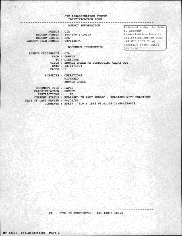 handle is hein.jfk/jfkarch06184 and id is 1 raw text is: 










       AGENCY
RECORD NUMBER


JFK ASSASSINATION SYSTEM
  IDENTIFICATION FORM

  AGENCY INFORMATION

CIA
104-10076-10329


     RECORD SERIES  : JFK
AGENCY FILE NUMBER  : 80T01357A

                       DOCUMENT INFORMATION


  AGENCY ORIGINATOR
               FROM
                 TO
              TITLE
              DATE
              PAGES

           SUBJECTS



      DOCUMENT TYPE
      CLASSIFICATION
      RESTRICTIONS
      CURRENT STATUS
DATE OF LAST REVIEW
           COMMENTS


CIA
JMWAVE
DIRECTOR
JMWAVE CABLE RE CONDUCTING CACHE OPS.
12/11/1963
1

OPERATIONS
WITHHELD
JMWAVE CABLE

PAPER
SECRET
   lB
RELEASED IN PART PUBLIC - RELEASED WITH DELETIONS
08/02/95
JFK17 : FI1 : 1995.08.02.16:24:58:250028


[R] - ITEM IS RESTRICTED   104-10076-10329


NW 53199  Docld:32351521  Page 1


