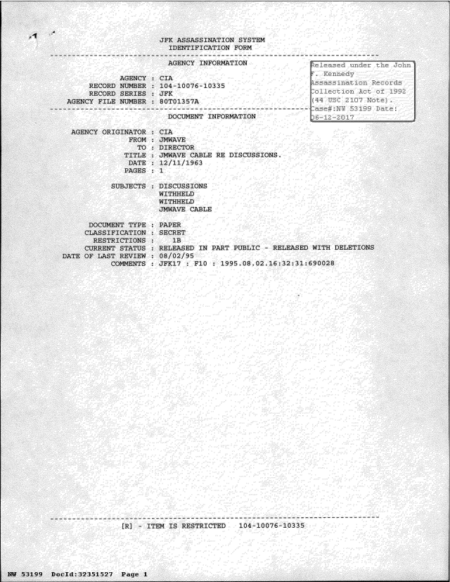 handle is hein.jfk/jfkarch06185 and id is 1 raw text is: 




1-1


  AGENCY ORIGINATOR
               FROM
                 TO
              TITLE
              DATE
              PAGES

           SUBJECTS





      DOCUMENT TYPE
      CLASSIFICATION
      RESTRICTIONS
      CURRENT STATUS
DATE OF LAST REVIEW
           COMMENTS


CIA
JMWAVE
DIRECTOR
JMWAVE CABLE RE DISCUSSIONS.
12/11/1963
1

DISCUSSIONS
WITHHELD
WITHHELD
JMWAVE CABLE

PAPER
SECRET
   IB
RELEASED IN PART PUBLIC  - RELEASED WITH DELETIONS
08/02/95
JFK17 : FlO  : 1995.08.02.16:32:31:690028


------------------- ----------------------------------------------------------
                 [R] - 1TEM IS RESTRICTED   104-10076-10335


                      JFK ASSASSINATION SYSTEM
                        IDENTIFICATION FORM

                        AGENCY INFORMATION                 leased und

            AGENCY  : CIA
     RECORD NUMBER    104-10076-10335
     RECORD SERIES:  JFK                                 Coil
AGENCY FILE NUMBER    80T01357A                           44 ULq 21 -  ot

                       DOCUMENT  INFORMATION               -  - 2O


14W 53199 Doc1d:32351527  Page  I


