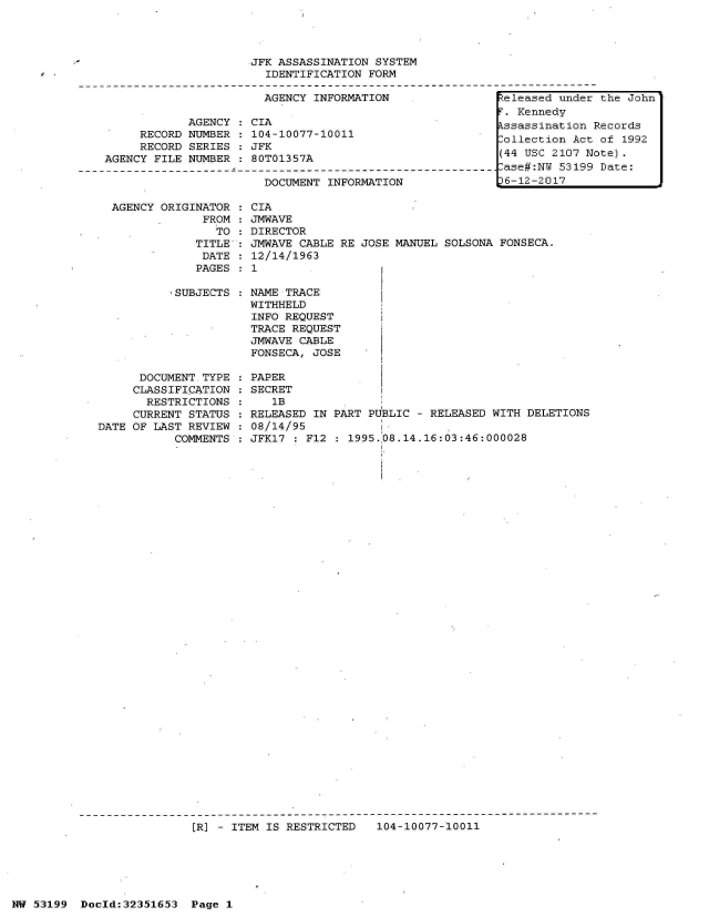 handle is hein.jfk/jfkarch06201 and id is 1 raw text is: 




JFK ASSASSINATION SYSTEM
  IDENTIFICATION FORM


AGENCY INFORMATION


            AGENCY
     RECORD NUMBER
     RECORD SERIES
AGENCY FILE NUMBER


CIA
104-10077-10011
JFK
80T01357A


DOCUMENT INFORMATION


AGENCY ORIGINATOR
             FROM
               TO
            TITLE
            DATE
            PAGES


SUBJECTS :


      DOCUMENT TYPE
      CLASSIFICATION
      RESTRICTIONS
      CURRENT STATUS
DATE OF LAST REVIEW
           COMMENTS


  CIA
  JMWAVE
  DIRECTOR
  JMWAVE CABLE RE JOSE
  12/14/1963
:1


NAME TRACE
WITHHELD
INFO REQUEST
TRACE REQUEST
JMWAVE CABLE
FONSECA, JOSE


MANUEL SOLSONA FONSECA.


PAPER
SECRET
   1B
RELEASED IN PART PUBLIC - RELEASED WITH DELETIONS
08/14/95 I
JFK17 : F12 : 1995.08.14.16:03:46:000028


[R] - ITEM IS RESTRICTED   104-10077-10011


NW 53199  Doold:32351653  Page 1


keleased under the John
F. Kennedy
Assassination Records
Collection Act of 1992
(44 USC 2107 Note)
Case#:NW 53199 Date:
36-12-2017


