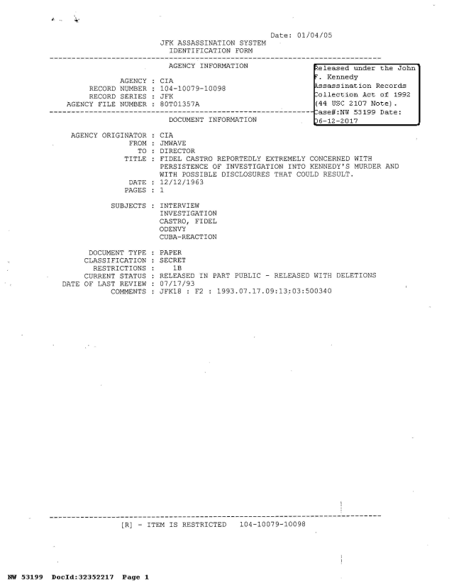 handle is hein.jfk/jfkarch06224 and id is 1 raw text is: 



                         Date: 01/04/05
JFK ASSASSINATION SYSTEM
  IDENTIFICATION FORM

  AGENCY INFORMATION               h


     RECORD
     RECORD
AGENCY FILE


AGENCY
NUMBER
SERIES
NUMBER


CIA
104-10079-10098
JFK
80T01357A


DOCUMENTINFORMAT   N----
DOCUMENT INFORMATION


AGENCY ORIGINATOR
             FROM
               TO
            TITLE


            DATE
            PAGES

         SUBJECTS


      DOCUMENT TYPE
      CLASSIFICATION
      RESTRICTIONS
      CURRENT STATUS
DATE OF LAST REVIEW
           COMMENTS


CIA
JMWAVE
DIRECTOR
FIDEL CASTRO REPORTEDLY EXTREMELY CONCERNED WITH
PERSISTENCE OF INVESTIGATION INTO KENNEDY'S MURDER AND
WITH POSSIBLE DISCLOSURES THAT COULD RESULT.
12/12/1963
1

INTERVIEW
INVESTIGATION
CASTRO, FIDEL
ODENVY
CUBA-REACTION

PAPER
SECRET
   1B
RELEASED IN PART PUBLIC - RELEASED WITH DELETIONS
07/17/93
JFK18 : F2 : 1993.07.17.09:13:03:500340


[R] - ITEM IS RESTRICTED   104-10079-10098


NW 53199  Docld:32352217  Page 1


eleased  under Lhe John
F. Kennedy
Assassination Records
Collection Act of 1992
(44 USC 2107 Note).
Case#:NW 53199 Date:
36-12-2017


