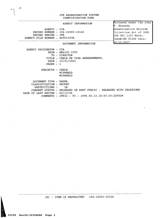 handle is hein.jfk/jfkarch06286 and id is 1 raw text is: 
  AGENCY ORIGINATOR   CIA
               FROM   MEXICO CITY
                 TO   DIRECTOR
              TITLE-  CABLE RE VISA ARRANGEMENTS.
              DATE    10/01/1963
              PAGES:  1

           SUBJECTS   CABLE
                      WITHHELD
                      WITHHELD

      -DOCUMENT TYPE  PAPER
      CLASSIFICATION  SECRET
      RESTRICTIONS       lB
      CURRENT STATUS  RELEASED IN PART PUBLIC  - RELEASED WITH DELETIONS
DATE OF LAST REVIEW   02/13/96
           COMMENTS   JFK32  : F3 : 1996.02.13.16:53:19:220028


                       [R] - ITEM IS RESTRICTED   104-10093-10122






53199  Doold:32354080  Page 1


                     JFK ASSASSINATION SYSTEM
                       IDENTIFICATION FORM

                       AGENCY INFORMATION

            AGENCY   CIA
     RECORD NUMBER   104-10093-10122
     RECORD SERIES  : JFK
AGENCY FILE NUMBER   80T01357A-

                       DOCUMENT INFORMATION


teleased under the John
.  Kennedy
kssassination Records
Collection Act of 1992
(44 USC 2107 Note).
ase#:NW  53199 Date:
6-12-2017



