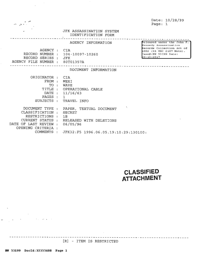handle is hein.jfk/jfkarch06325 and id is 1 raw text is: 




Date: 10/28/99
Page: 1


JFK ASSASSINATION  SYSTEM
   IDENTIFICATION  FORM


                          AGENCY INFORMATION

            AGENCY     CIA
     RECORD NUMBER     104-10097-10260
     RECORD SERIES     JFK
AGENCY FILE NUMBER     80T01357A


[ eleased under the John F.
ennedy Assassimation
Records Collection Act of
L992 (44 USC 2107 Note)  I
7ase#:TiT 53199 Date:
D6-13-2017


DOCUMENT INFORMATION


ORIGINAT
      FR


OR
OM
TO


   TITLE
   DATE
   PAGES
SUBJECTS


      DOCUMENT TYPE
      CLASSIFICATION
      RESTRICTIONS
      CURRENT STATUS
DATE OF LAST REVIEW
   OPENING CRITERIA
           COMMENTS


CIA
MEXI
WAVE
OPERATIONAL CABLE
11/16/63
1
TRAVEL INFO

PAPER, TEXTUAL  DOCUMENT
SECRET
lB
RELEASED WITH  DELETIONS
06/05/96

JFK32:F5 1996.06.05.19:10:29:130100:


CLASSIFIED

ATTACHMENT


[R] - ITEM IS RESTRICTED


NW 53199 Doold:32355488 Page 1


