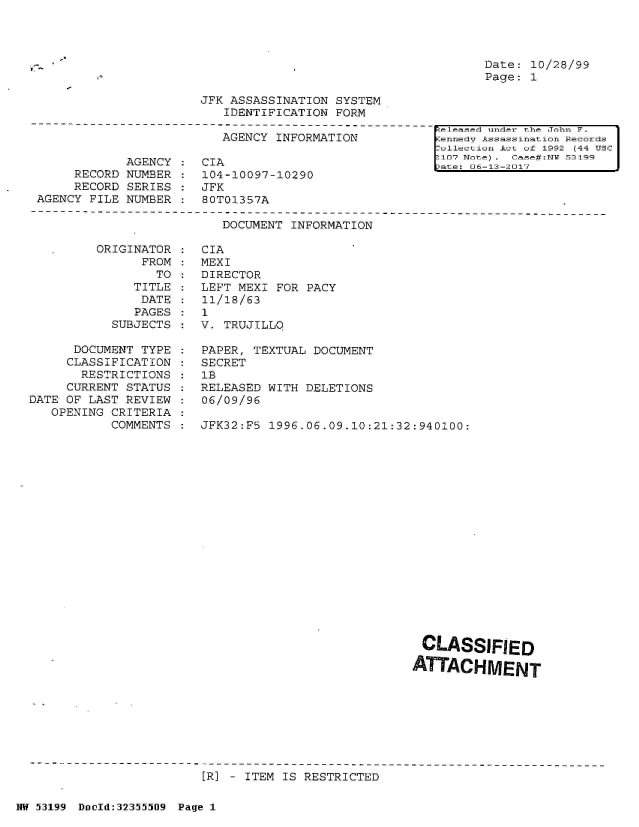 handle is hein.jfk/jfkarch06329 and id is 1 raw text is: 




Date: 10/28/99
Page: 1


JFK ASSASSINATION SYSTEM
   IDENTIFICATION FORM


                         AGENCY  INFORMATION

            AGENCY  :  CIA
     RECORD NUMBER  :  104-10097-10290
     RECORD SERIES  :  JFK
AGENCY FILE NUMBER  :  80T01357A


[eleased under the John F.
ennedv Assassination Records
allection Act of 1992 (44 USC
107 Note) . Casef#:N 53199
ate: 06-13-2017


DOCUMENT INFORMATION


ORIGINAT
      FR


OR
OM
TO


              TITLE
              DATE
              PAGES
           SUBJECTS

      DOCUMENT TYPE
      CLASSIFICATION
      RESTRICTIONS
      CURRENT STATUS
DATE OF LAST REVIEW
   OPENING CRITERIA
           COMMENTS


CIA
MEXI
DIRECTOR
LEFT MEXI FOR PACY
11/18/63
1
V. TRUJILLO

PAPER, TEXTUAL DOCUMENT
SECRET
1B
RELEASED WITH DELETIONS
06/09/96

JFK32:FS 1996.06.09.10:21:32:940100:


















                              CLASSIFIED

                              ATTACHMENT


[R] - ITEM IS RESTRICTED


NW 53199 Dould:32355509 Page 1


V.


:
:


