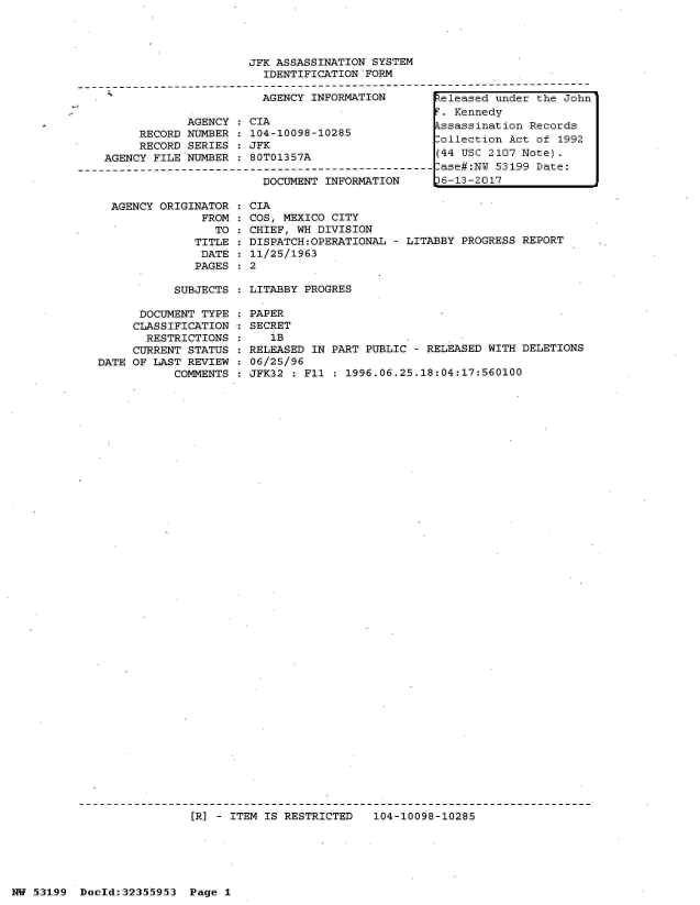 handle is hein.jfk/jfkarch06367 and id is 1 raw text is: 




                         JFK ASSASSINATION SYSTEM
                           IDENTIFICATION FORM

                           AGENCY INFORMATION        teleased under the John
                                                      . Kennedy
                AGENCY : CIA                         ssassination Records
         RECORD NUMBER   104-10098-10285             ollection Act of  1992
         RECORD SERIES : JFK
    AGENCY FILE NUMBER : 80T01357A                   (44 USC 2107 Note).
-------------------------------------------------------ase#:NW 53199 Date:
                           DOCUMENT INFORMATION     L6-13-2017


AGENCY ORIGINATOR
             FROM
               TO
            TITLE
            DATE
            PAGES


  CIA
  COS, MEXICO CITY
  CHIEF, WH DIVISION
  DISPATCH:OPERATIONAL - LITABBY PROGRESS REPORT
  11/25/1963
:2


SUBJECTS : LITABBY PROGRES


      DOCUMENT TYPE
      CLASSIFICATION
      RESTRICTIONS
      CURRENT STATUS
DATE OF LAST REVIEW
           COMMENTS


PAPER
SECRET
   1B
RELEASED IN PART PUBLIC - RELEASED WITH DELETIONS
06/25/96
JFK32 : Fl  : 1996.06.25.18:04:17:560100


[R] - ITEM IS RESTRICTED   104-10098-10285


NW 53199  Doold:32355953  Page 1


