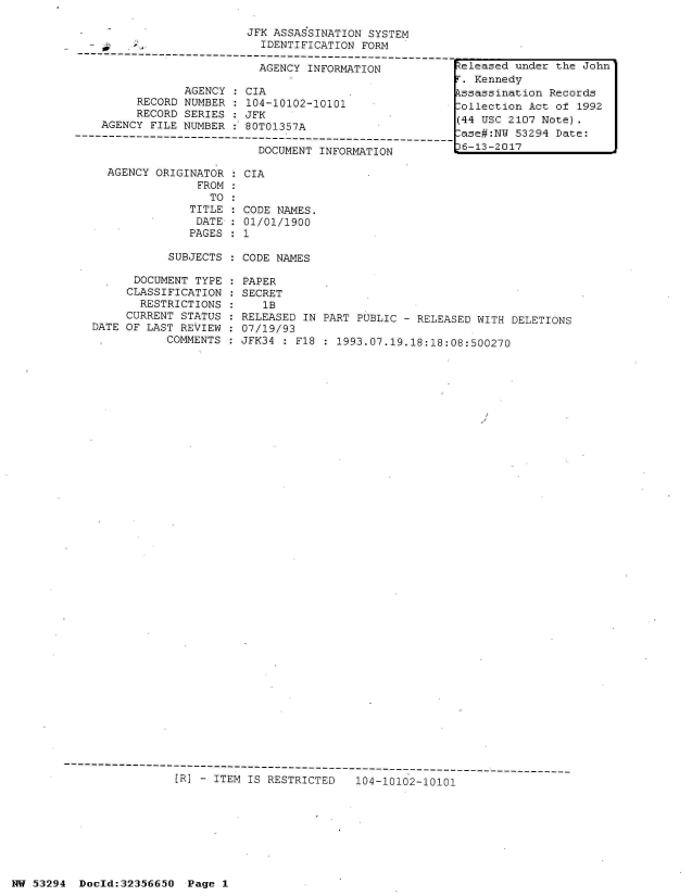 handle is hein.jfk/jfkarch06423 and id is 1 raw text is: 

                           JFK ASSASSINATION SYSTEM
                             IDENTIFICATION FORM
     ------------------------------------------------------------
                             AGENCY INFORMATION            eleased under the
                                                             Kennedy
                  AGENCY   CIA                             ssassination Rec
           RECORD NUMBER   104-10102-10101               follection  Act of
           RECORD SERIES   JFK
      AGENCY FILE NUMBER   80T01357A                      (   UC    2   Not
                ---- ---- ---- --- ----    ----     ---ase#:NW 53294 Dat
                             DOCUMENT INFORMATION          6-13-2017

      AGENCY  ORIGINATOR   CIA
                    FROM
                      TO
                   TITLE   CODE NAMES.
                   DATE    01/01/1900
                   PAGES   1

                SUBJECTS   CODE NAMES

          DOCUMENT  TYPE   PAPER
          CLASSIFICATION   SECRET
          RESTRICTIONS        1B
          CURRENT STATUS  RELEASED  IN PART PUBLIC - RELEASED WITH DELETIONS
    DATE OF LAST REVIEW   07/19/93
               COMMENTS   JFK34    F18   1993.07.19.18:18:08:500270







































-R---------------------------------------
                 [R] - ITEM IS RESTRICTED      104-10102-10101


NW 53294  Doold:32356650  Page 1


John'

rds
1992

e:



