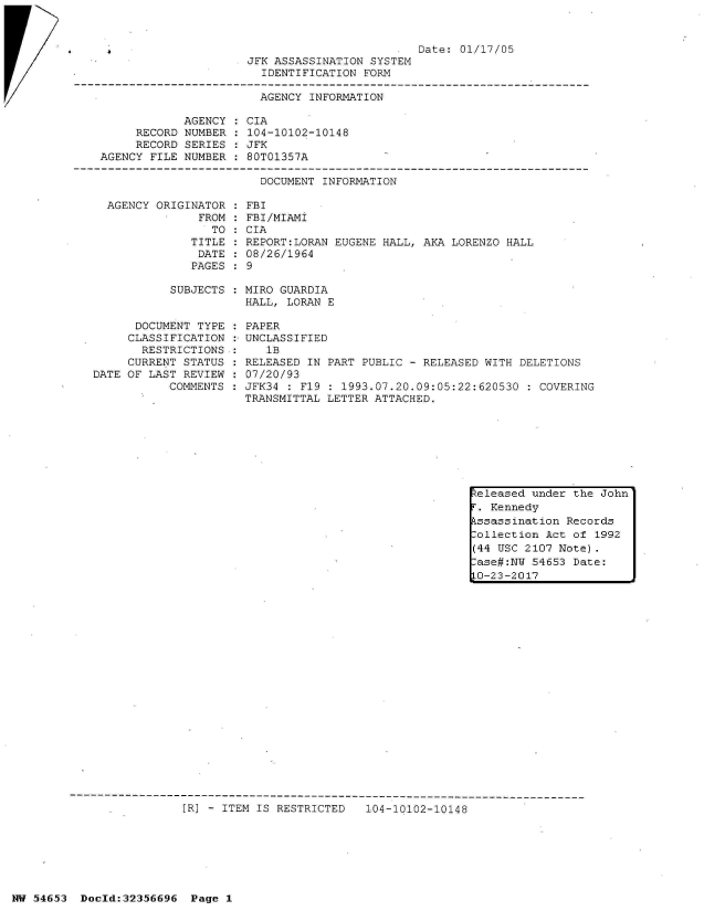 handle is hein.jfk/jfkarch06431 and id is 1 raw text is: 
AGENCY ORIGINATOR
             FROM
               TO
            TITLE
            DATE
            PAGES


FBI
FBI/MIAMI
CIA
REPORT:LORAN EUGENE HALL, AKA LORENZO HALL
08/26/1964
9


SUBJECTS : MIRO GUARDIA
           HALL, LORAN E


      DOCUMENT TYPE
      CLASSIFICATION
      RESTRICTIONS
      CURRENT STATUS
DATE OF LAST REVIEW
           COMMENTS


PAPER
UNCLASSIFIED
   1B
RELEASED IN PART PUBLIC - RELEASED WITH DELETIONS
07/20/93
JFK34 : F19 : 1993.07.20.09:05:22:620530 : COVERING
TRANSMITTAL LETTER ATTACHED.


.[R] - ITEM IS RESTRICTED 104-10102-10148


keleased under the John
r'. Kennedy
kssassination Records
.ollection Act of 1992
(44 USC 2107 Note).
.ase#:NU 54653 Date:
LO-23-2017


                                              Date:  01/17/05
                      JFK ASSASSINATION SYSTEM
                        IDENTIFICATION FORM

                        AGENCY INFORMATION

            AGENCY   CIA
     RECORD NUMBER    104-10102-10148
     RECORD SERIES   JFK
AGENCY FILE NUMBER   80T01357A

                       DOCUMENT  INFORMATION


NW 54653  Doold:32356696  Page 1


