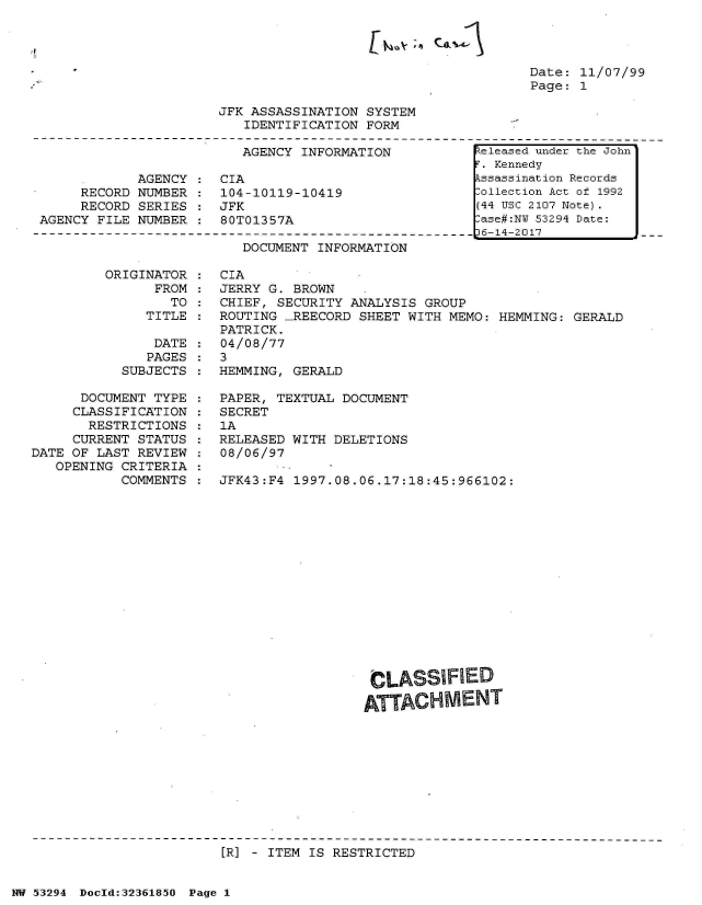 handle is hein.jfk/jfkarch06470 and id is 1 raw text is: 




Date: 11/07/99
Page: 1


JFK ASSASSINATION SYSTEM
   IDENTIFICATION FORM


AGENCY INFORMATION


            AGENCY
     RECORD NUMBER
     RECORD SERIES
AGENCY FILE NUMBER


CIA
104-10119-10419
JFK
80T01357A


DOCUMENT INFORMATION


ORIGINATOR
      FROM
        TO
     TITLE


               DATE
               PAGES
           SUBJECTS

      DOCUMENT TYPE
      CLASSIFICATION
      RESTRICTIONS
      CURRENT STATUS
DATE OF LAST REVIEW
   OPENING CRITERIA
           COMMENTS


CIA
JERRY G. BROWN
CHIEF, SECURITY ANALYSIS  GROUP
ROUTING  _REECORD SHEET WITH MEMO: HEMMING: GERALD
PATRICK.
04/08/77
3
HEMMING, GERALD

PAPER, TEXTUAL DOCUMENT
SECRET
1A
RELEASED WITH DELETIONS
08/06/97

JFK43:F4 1997.08.06.17:18:45:966102:















                   CLASSIFIED
                   ATTACHMENT


[R] - ITEM IS RESTRICTED


NW 53294 Doeld:3236185O Page 1


keleased under the John
F. Kennedy
Assassination Records
Collection Act of 1992
(44 USC 2107 Note).
Case#:NY 53294 Date:
p6-14-2017


lt,4v ;') CAII l


