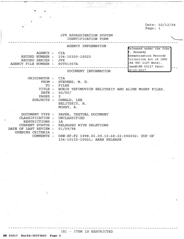 handle is hein.jfk/jfkarch06604 and id is 1 raw text is: 






Date: 02/12/98
Page: 1


JFK ASSASSINATION  SYSTEM
   IDENTIFICATION  FORM


                           AGENCY INFORMATION

            AGENCY  :  CIA
     RECORD NUMBER  :  104-10300-10023
     RECORD  SERIES :  JFK
AGENCY FILE NUMBER  :  80T01357A


DOCUMENT INFORMATION


         ORIGINATOR
                FROM
                  TO
               TITLE
               DATE
               PAGES
           SUBJECTS



      DOCUMENT  TYPE
      CLASSIFICATION
      RESTRICTIONS
      CURRENT STATUS
DATE OF LAST REVIEW
   OPENING CRITERIA
           COMMENTS


CIA
STEVENS, M. D.
FILES
BORIS YEFIMOVICH  BELITSKIY AND ALINE MOSBY  FILES.
00/00/
2
OSWALD, LEE
BELITSKIY, B.
MOSBY, A.

PAPER, TEXTUAL  DOCUMENT
UNCLASSIFIED
1A
RELEASED WITH  DELETIONS
01/09/98

OSW-SF:F2 1998.01.09.10:48:22:090092:  DUP  OF
104-10132-10021;  ARRB RELEASE


[R] - ITEM IS RESTRICTED


NW 53217 Dold:32373043 Page 1


Released under the John
F. Kennedy
kssassination Records
ollection Act of 1992
(44 USC 2107 Note).
-ase#:NW 53217 Date:
D6-22-2017


