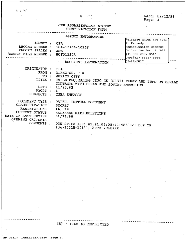 handle is hein.jfk/jfkarch06608 and id is 1 raw text is: 



0


Date: 02/12/98
Page: 1


                         JFK ASSASSINATION  SYSTEM
                            IDENTIFICATION  FORM
---------------------------------------------------------------------------------


             AGENCY
     RECORD  NUMBER
     RECORD  SERIES
AGENCY FILE  NUMBER


AGENCY INFORMATION


CIA
104-10300-10126
JFK
80T01357A


DOCUMENT INFORMATION


ORIGINATOR  :
      FROM  :
        TO  :
     TITLE  :


                DATE
                PAGES
            SUBJECTS

      DOCUMENT  TYPE
      CLASSIFICATION
      RESTRICTIONS
      CURRENT STATUS
DATE OF  LAST REVIEW
   OPENING  CRITERIA
            COMMENTS


CIA
DIRECTOR,  CIA
MEXICO CITY
CABLE REQUESTING  INFO ON SILVIA DURAN  AND INFO ON OSWALD
CONTACTS WITH  CUBAN AND SOVIET EMBASSIES.
11/25/63
1
CUBA EMBASSY

PAPER, TEXTUAL  DOCUMENT
SECRET
1A, 1B
RELEASED WITH DELETIONS
01/21/98

OSW-SF:F2 1998.01.21.08:05:11:483082:  DUP  OF
104-10015-10131; ARRB  RELEASE


[1R) - ITEM IS RESTRICTED


Zeleased under the John
. Kennedy
Lssassination Records
:ollection Act of 1992
(44 Usc 2107 Note).
lase#:NU 53217 Date:
)6-22-2017


NW 53217 Doold:32373146 Page 1


