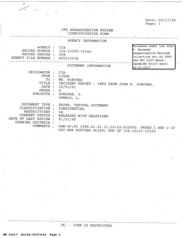 handle is hein.jfk/jfkarch06609 and id is 1 raw text is: 




Date: 02/17/98
Page: 1


                        JFK ASSASSINATION  SYSTEM
                           IDENTIFICATION  FORM
  ------------------------------------------------------
                           AGENCY  INFORMATION

             AGENCY :  CIA
     RECORD  NUMBER :  104-10300-10144
     RECORD  SERIES :  JFK
AGENCY FILE  NUMBER :  80T01357A
-------------------------------------------------
                           DOCUMENT  INFORMATION


         ORIGINATOR
                FROM
                  TO
               TITLE
               DATE
               PAGES
            SUBJECTS


      DOCUMENT  TYPE
      CLASSIFICATION
      RESTRICTIONS
      CURRENT STATUS
DATE OF LAST  REVIEW
   OPENING  CRITERIA
            COMMENTS


CIA
C/BSB
MR. WINTERS
INCIDENT  REPORT - INFO FROM  JOHN E. DONOVAN.
12/01/63
4
DONOVAN,  J.
OSWALD,  L.

PAPER,  TEXTUAL DOCUMENT
CONFIDENTIAL
1A
RELEASED  WITH DELETIONS
01/21/98

OSW-SF:F2  1998.01.21.11:16:53:623092:  PAGES 1 AND 2  OF
DOC-ARE  ROUTING SLIPS; DUP OF  104-10132-10126




























----------------------------------
[IR] - ITEM IS RESTRICTED


NW 53217 Doeld:32373164 Page 1


Released under the John
F. Kennedy
Assassination Records
:ollection Act of 1992
(44 USC 2107 Note).
:ase#:NY 53217 Date:
p6-22-2017


