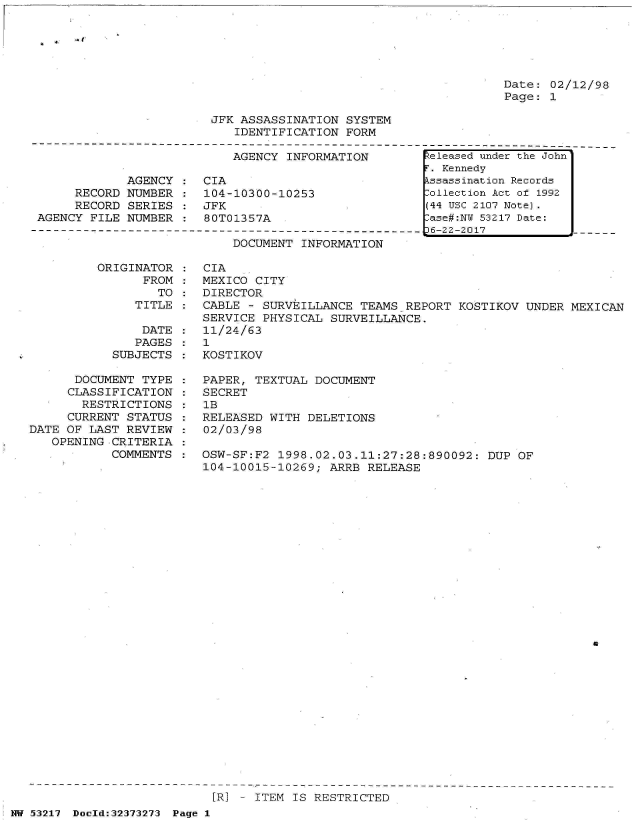 handle is hein.jfk/jfkarch06614 and id is 1 raw text is: 






Date: 02/12/98
Page: 1


JFK ASSASSINATION  SYSTEM
   IDENTIFICATION  FORM


                           AGENCY  INFORMATION

            AGENCY  :  CIA
     RECORD  NUMBER :  104-10300-10253
     RECORD  SERIES :  JFK
AGENCY FILE  NUMBER :  80T01357A


DOCUMENT INFORMATION


ORIGINATOR
      FROM
        TO
     TITLE


                DATE
                PAGES
            SUBJECTS

      DOCUMENT  TYPE
      CLASSIFICATION
      RESTRICTIONS
      CURRENT STATUS
DATE OF LAST  REVIEW
   OPENING CRITERIA
           COMMENTS


CIA
MEXICO CITY
DIRECTOR
CABLE - SURVEILLANCE  TEAMS REPORT  KOSTIKOV UNDER MEXICAN
SERVICE PHYSICAL  SURVEILLANCE.
11/24/63
1
KOSTIKOV

PAPER, TEXTUAL  DOCUMENT
SECRET
1B
RELEASED WITH  DELETIONS
02/03/98

OSW-SF:F2  1998.02.03.11:27:28:890092:  DUP OF
104-10015-10269;  ARRB RELEASE


a


[R] - ITEM IS RESTRICTED


NW 53217 Doeld:32373273 Page 1


Released under the John
r. Kennedy
kssassination Records
:ollection Act of 1992
(44 USC 2107 Note).
lase#:NY 53217 Date:
36-22-2017



