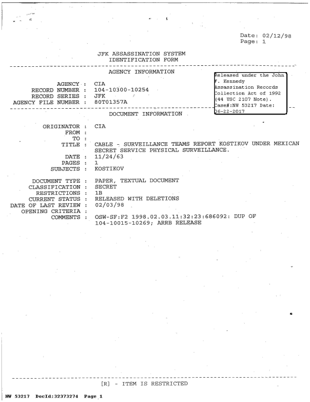 handle is hein.jfk/jfkarch06615 and id is 1 raw text is: 




Date: 02/12/98
Page: 1


JFK ASSASSINATION  SYSTEM
   IDENTIFICATION  FORM


                           AGENCY  INFORMATION

             AGENCY :  CIA
     RECORD  NUMBER :  104-10300-10254
     RECORD  SERIES :  JFK
AGENCY FILE  NUMBER :  80T01357A


DOCUMENT INFORMATION


ORIGINATOR  :
      FROM  :
        TO  :
     TITLE  :

     DATE   :
     PAGES  :
  SUBJECTS  :


      DOCUMENT  TYPE
      CLASSIFICATION
      RESTRICTIONS
      CURRENT STATUS
DATE OF LAST  REVIEW
   OPENING  CRITERIA
            COMMENTS


CIA


CABLE - SURVEILLANCE  TEAMS REPORT  KOSTIKOV UNDER MEXICAN
SECRET SERVICE  PHYSICAL SURVEILLANCE.
11/24/63
1
KOSTIKOV


PAPER, TEXTUAL  DOCUMENT
SECRET
1B
RELEASED WITH  DELETIONS
02/03/98

OSW-SF:F2  1998.02.03.11:32:23:686092:  DUP OF
104-10015-10269;  ARRB RELEASE


46


                            [R] - ITEM IS RESTRICTED

NW 53217 Doold:32373274 Page 1


Released under the John
T. Kennedy
kssassination Records
Collection Act of 1992
(44 USC 2107 Note).
-ase#:NU 53217 Date:
36-22-2017


