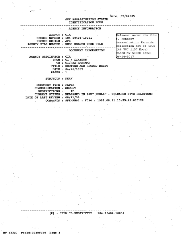handle is hein.jfk/jfkarch06654 and id is 1 raw text is: 




                         Date: 02/02/05
JFK ASSASSINATION SYSTEM
  IDENTIFICATION FORM

  AGENCY INFORMATION


            AGENCY  :
     RECORD NUMBER  :
     RECORD SERIES  :
AGENCY FILE NUMBER  :



AGENCY  ORIGINATOR  :
              FROM  :
                TO  :
             TITLE  :
             DATE   :
             PAGES  :


CIA
104-10404-10051
JFK
RUSS HOLMES WORK FILE

  DOCUMENT INFORMATION

CIA
CI / LIAISON
CI/REA-HARTMAN
ROUTING AND RECORD SHEET
04/26/1967
1


SUBJECTS : DEAN


      DOCUMENT TYPE
      CLASSIFICATION
      RESTRICTIONS
      CURRENT STATUS
DATE OF LAST REVIEW
           COMMENTS


PAPER
SECRET
   1B
RELEASED IN PART PUBLIC - RELEASED WITH DELETIONS
08/11/98
JFK-RHO2 : F034 : 1998.08.11.10:55:42:030128


[R] - ITEM IS RESTRICTED   104-10404-10051


NW 53320  Doold:32389350  Page 1


Released under the John
F. Kennedy
Assassination Records
Collection Act of 1992
(44 USC 2107 Note).
Case#:NW 53320 Date:
p6-24-2017


