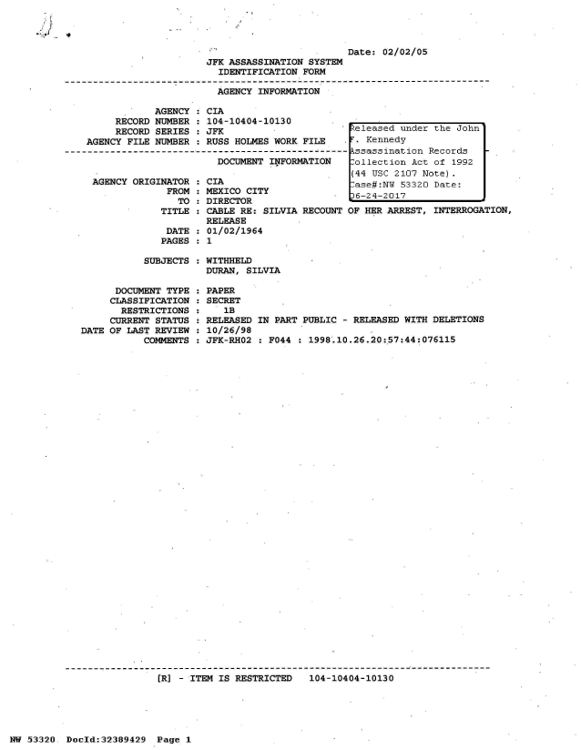 handle is hein.jfk/jfkarch06656 and id is 1 raw text is: 


4


                         Date:  02/02/05
JFK ASSASSINATION SYSTEM
  IDENTIFICATION FORM

  AGENCY INFORMATION


            AGENCY  : CIA
     RECORD NUMBER  : 104-10404-10130
     RECORD SERIES  : JFK
AGENCY FILE NUMBER  : RUSS HOLMES WORK FILE

                       DOCUMENT  INFORMATION


AGENCY ORIGINATOR
             FROM
               TO


CIA
MEXICO CITY
DIRECTOR


TITLE : CABLE RE: SILVIA RECOUNT
        RELEASE
 DATE : 01/02/1964
 PAGES : 1


teleased under  the John'
T. Kennedy
kssassination  Records
Collection Act  of 1992
(44 USC 2107 Note).
.ase#:NI 53320  Date:
'6-24-2017
OF HER ARREST, INTERROGATION,


SUBJECTS : WITHHELD
           DURAN, SILVIA


      DOCUMENT TYPE
      CLASSIFICATION
      RESTRICTIONS
      CURRENT STATUS
DATE OF LAST REVIEW
           COMMENTS


PAPER
SECRET
   1B
RELEASED IN PART PUBLIC  - RELEASED WITH DELETIONS
10/26/98
JFK-RHO2 : F044   1998.10.26.20:57:44:076115


(R] - ITEM IS RESTRICTED   104-10404-10130


NW 53320  Doold:32389429  Page  1


