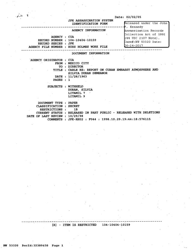 handle is hein.jfk/jfkarch06659 and id is 1 raw text is: 



-½.~
C-


Date: 02/02/05


                         JFK ASSASSINATION SYSTEM
                           IDENTIFICATION FORM          teleased under the John
------------------------------------------------------- T. Kennedy
                           AGENCY INFORMATION           kssassination Records
                                                        ollection Act of  1992
                AGENCY : CIA                            (44 USC 2107 Note).
         RECORD NUMBER : 104-10404-10159                ase#:NW 53320 Date:
         RECORD SERIES : JFK
    AGENCY FILE NUMBER : RUSS HOLMES WORK FILE          6-24-2017

                           DOCUMENT INFORMATION

     AGENCY ORIGINATOR : CIA
                  FROM : MEXICO CITY
                    TO : DIRECTOR
                 TITLE : CABLE RE: REPORT ON CUBAN EMBASSY ATMOSPHERE AND
                         SILVIA DURAN DEMEANOR
                  DATE : 11/28/1963
                  PAGES : 1

              SUBJECTS : WITHHELD
                         DURAN, SILVIA
                         LITAMIL 7
                         LITAMIL 9

         DOCUMENT TYPE : PAPER
         CLASSIFICATION : SECRET
         RESTRICTIONS  :    lB
         CURRENT STATUS : RELEASED IN PART PUBLIC - RELEASED WITH DELETIONS
   DATE OF LAST REVIEW : 10/29/98
              COMMENTS : JFK-RHO2 : F044 : 1998.10.29.19:44:18:576115.


[R] - ITEM IS RESTRICTED   104-10404-10159


NW 53320  Doold:32389458  Page 1



