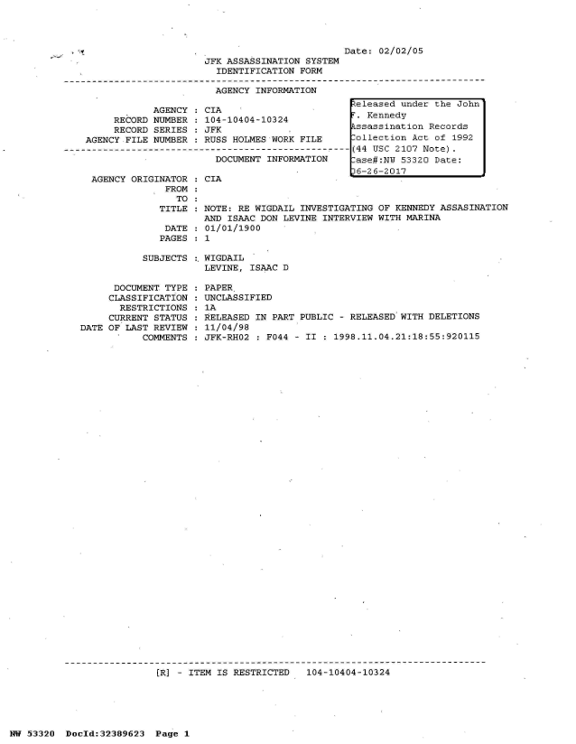 handle is hein.jfk/jfkarch06664 and id is 1 raw text is: 





JFK ASSASSINATION SYSTEM
  IDENTIFICATION FORM

  AGENCY INFORMATION
                                A t


            AGENCY : CIA
     RECORD NUMBER : 104-10404-10324
     RECORD SERIES : JFK
AGENCY FILE NUMBER : RUSS HOLMES WORK FILE
                       DOCUMENT-INFN--------
                       DOCUMENT INFORMATION


AGENCY ORIGINATOR : CIA
             FROM
               TO
            TITLE : NOTE: RE WIGDAIL INVESTIGATING OF KENNEDY ASSASINATION
                    AND ISAAC DON LEVINE INTERVIEW WITH MARINA
             DATE : 01/01/1900
             PAGES : 1


SUBJECTS :. WIGDAIL
           LEVINE, ISAAC D


      DOCUMENT TYPE
      CLASSIFICATION
      RESTRICTIONS
      CURRENT STATUS
DATE OF LAST REVIEW
           COMMENTS


PAPER.
UNCLASSIFIED
1A
RELEASED IN PART PUBLIC - RELEASED WITH DELETIONS
11/04/98
JFK-RHO2 : F044 - II : 1998.11.04.21:18:55:920115


(R] - ITEM IS RESTRICTED   104-10404-10324


NW 53320  Dold:32389623   Page 1


Released under the John
.  Kennedy
Assassination Records
ollection  Act of 1992
(44 USC 2107 Note).
-ase#:NW 53320 Date:
D6-26-2017


Date: 02/02/05


