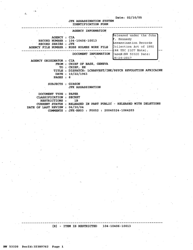handle is hein.jfk/jfkarch06669 and id is 1 raw text is: 




                         Date: 02/10/05
JFK ASSASSINATION SYSTEM
  IDENTIFICATION FORM

  AGENCY INFORMATION


            AGENCY
     RECORD NUMBER
     RECORD SERIES
AGENCY FILE NUMBER



AGENCY  ORIGINATOR
              FROM
                TO
             TITLE
             DATE
             PAGES


CIA
104-10406-10013
JFK
RUSS  HOLMES WORK FILE
DCE-IFMI---------------
   DOCUMENT INFORMATION


CIA
CHIEF OF BASE, GENEVA
CHIEF, EE
DISPATCH: LCHARVEST/INK/PSYCR REVOLUTION AFRICAINE
10/22/1963
6


SUBJECTS : GIBSON
           JFK ASSASSINATION


      DOCUMENT TYPE
      CLASSIFICATION
      RESTRICTIONS
      CURRENT STATUS
DATE OF LAST REVIEW
           COMMENTS


PAPER
SECRET
   1B
RELEASED IN PART PUBLIC - RELEASED WITH DELETIONS
06/30/04
JFK-RHO3 : F0052 : 20040324-1064203


[R] - ITEM IS RESTRICTED   104-10406-10013


NW 53320  Dold:32389762   Page 1


Released under the John
.  Kennedy
kssassination Records
Collection Act of 1992
(44 USC 2107 Note).
lase#:NW 53320 Date:
36-26-2017


:
:
:
:
:
:


