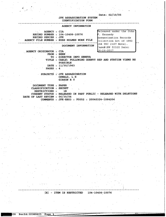 handle is hein.jfk/jfkarch06670 and id is 1 raw text is: 




                         Date: 02/10/05
JFK ASSASSINATION SYSTEM
  IDENTIFICATION FORM

  AGENCY INFORMATION


            AGENCY
     RECORD NUMBER
     RECORD SERIES
AGENCY FILE NUMBER



AGENCY  ORIGINATOR
              FROM
                TO
             TITLE

             DATE
             PAGES


: CIA
: 104-10406-10076
: JFK
: RUSS HOLMES WORK FILE

    DOCUMENT INFORMATION

  CIA
  BERN
  DIRECTOR INFO GENEVA
  CABLE: FOLLOWING ODENVY
  POSSIBLE
  11/30/1963


teleased under the John
T. Kennedy
kssassination Records
Collection Act of 1992
(44 USC 2107 Note).
ase#:NW  53320 Date:
6-26-2017


REP AND STATION VIEWS RE


           SUBJECTS



      DOCUMENT TYPE
      CLASSIFICATION :
      RESTRICTIONS   :
      CURRENT STATUS :
DATE OF LAST REVIEW  :
           COMMENTS  :


JFK ASSASSINATION
OSWALD, L H
GIBSON R T


PAPER
SECRET
   lB
RELEASED
06/30/04
JFK-RHO3


IN PART PUBLIC - RELEASED WITHDELETIONS

  F0052 : 20040324-1064204


[R] - ITEM IS RESTRICTED   104-10406-10076


20  Doold:32389825  Page 11_____


