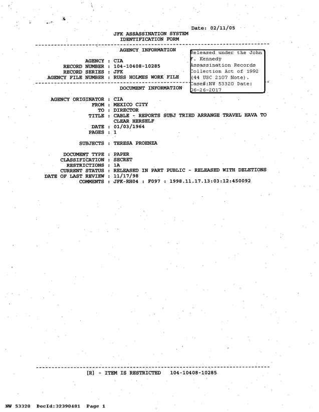 handle is hein.jfk/jfkarch06688 and id is 1 raw text is: 




                                                  Date: 02/11/05
                         JFK ASSASSINATION SYSTEM
                           IDENTIFICATION FORM
-------------------------------------------------- -----------------------------------
                           AGENCY INFORMATION      eleased under the John

                AGENCY : CIA                         Kennedy
         RECORD NUMBER : 104-10408-10285           ssassination Records
         RECORD SERIES : JFK                 -    Collection Act of 1992
    AGENCY FILE NUMBER : RUSS HOLMES WORK FILE    (44 USC 2107 Note).
----------------------------------------------------ase#:N 53320 Date:
                           DOCUMENT INFORMATION    6-26-2017


AGENCY ORIGINATOR  :
             FROM  :
               TO  :
            TITLE  :

            'DATE  :
            PAGES  :


CIA
MEXICO CITY
DIRECTOR
CABLE - REPORTS SUBJ TRIED ARRANGE TRAVEL HAVA TO
CLEAR HERSELF
01/03/1964
1


SUBJECTS : TERESA PROENZA


      DOCUMENT TYPE
      CLASSIFICATION
      RESTRICTIONS
      CURRENT STATUS
DATE OF LAST REVIEW
           COMMENTS


PAPER
SECRET
1A
RELEASED IN PART PUBLIC - RELEASED WITH DELETIONS
11/17/98
JFK-RHO4 : F097 : 1998.11.17.13:03:12:450092


[R] - ITEM IS RESTRICTED   104-10408-10285


NW 53320  Dold:32390481   Page 1


