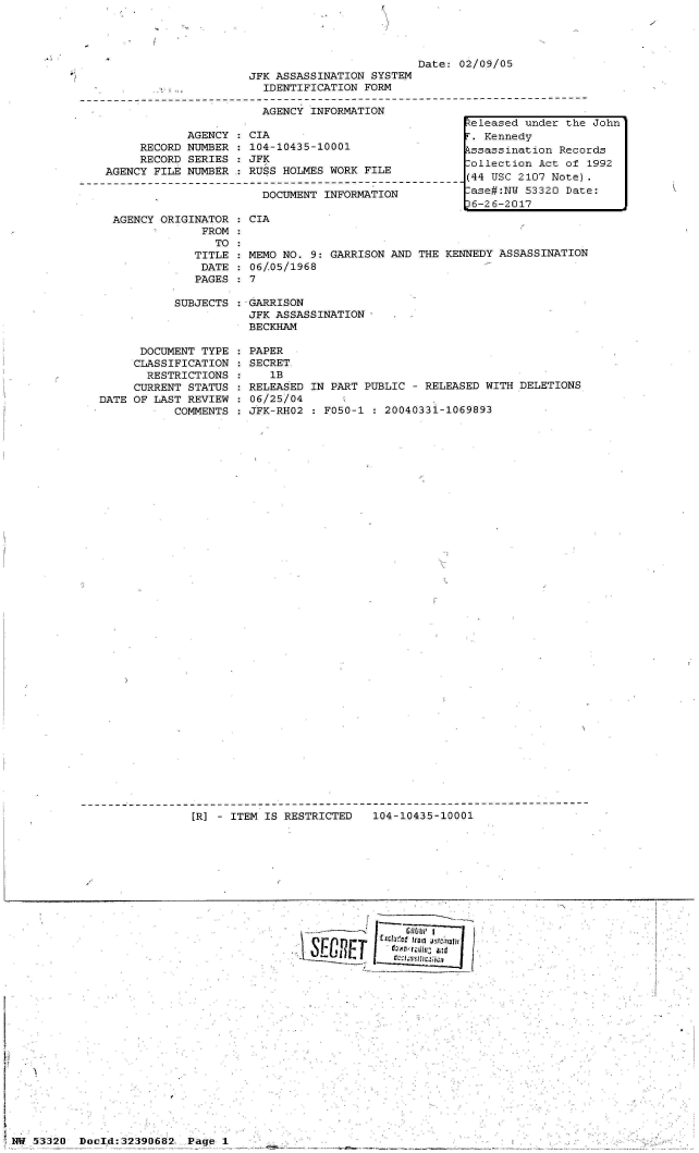 handle is hein.jfk/jfkarch06698 and id is 1 raw text is: 




                                                 Date: 02/09/05
                         JFK ASSASSINATION SYSTEM
                           IDENTIFICATION FORM
-I--------------------------------O------------------------------------------
                          AGENCY  INFORMATION


            AGENCY   CIA
     RECORD NUMBER   104-10435-10001
     RECORD SERIES   JFK
AGENCY FILE NUMBER   RUSS HOLMES WORK FILE

                       DOCUMENT INFORMATION


AGENCY ORIGINATOR
             FROM
               TO
            TITLE
            DATE
            PAGES


: CIA


  MEMO NO. 9: GARRISON AND THE KENNEDY ASSASSINATION
  06/05/1968
:7


SUBJECTS :-GARRISON
           JFK ASSASSINATION
           BECKHAM


      DOCUMENT TYPE
      CLASSIFICATION
      RESTRICTIONS
      CURRENT STATUS
DATE OF LAST REVIEW
           COMMENTS


PAPER
SECRET
   1B
RELEASED IN PART PUBLIC - RELEASED WITH DELETIONS
06/25/04
JFK-RHO2 : F050-1 : 20040331-1069893


[R] - ITEM IS RESTRICTED  104-10435-10001


SG           u id
  Glt  (cr~~I


53320  Docld:32390682


eleased  under the John'
F. Kennedy
kssassination Records
Collection Act of 1992
(44 USC 2107 Note).
-ase#:NW 53320 Date:
6-26-2017


/


Page 1


