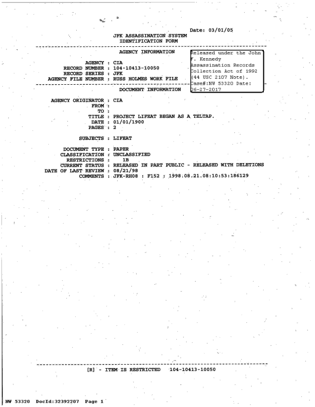 handle is hein.jfk/jfkarch06713 and id is 1 raw text is: 




                                                Date: 03/01/05
                        JFK ASSASSINATION -SYSTEM
                          IDENTIFICATION FORM

                          AGENCY INFORMATION     Zeleased under the John
                                                 T. Kennedy
               AGENCY  : CIAKend
                        AGENCY: CIA     ssassination Records
         RECORD NUMBER : 104-10413-10050        -sssstion     Reords
         RECORD SERIES : JFK                      ollection Act of 1992
    AGENCY FILE NUMBER : RUSS HOLMES WORK FILE       (44 USC 2107 Note).
------------------------------------------------------ ase#:NW 53320 Date:
                          DOCUMENT INFORMATION   L6-27-2017


AGENCY ORIGINATOR : CIA
             FROM
               TO:
            TITLE : PRO
            DATE  : 01/
            PAGES : 2


TECT LIFEAT BEGAN AS A TELTAP.
01/1900


SUBJECTS : LIFEAT


      DOCUMENT TYPE
      CLASSIFICATION
      RESTRICTIONS
      CURRENT STATUS
DATE OF LAST REVIEW
           COMMENTS


PAPER
UNCLASSIFIED
   1B
RELEASED IN PART PUBLIC - RELEASED WITH DELETIONS
08/21/98
JFK-RHO8 : F152 : 1998.08.21.08:10:53:186129


[R] - ITEM IS RESTRICTED  104-10413-10050


NW 53320  Docld:32392207 Page 1


