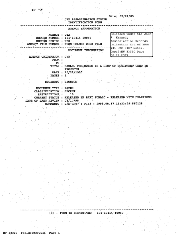 handle is hein.jfk/jfkarch06724 and id is 1 raw text is: 










            AGENCY  :
     RECORD NUMBER  :
     RECORD SERIES  :
AGENCY FILE NUMBER



AGENCY  ORIGINATOR
              FROM
                TO:
             TITLE

             DATE
             PAGES


                         Date: 02/21/05
JFK ASSASSINATION SYSTEM
  IDENTIFICATION FORM

  AGENCY INFORMATION
                                                  A


CIA
104-10414-10057
JFK  -
RUSS HOLMES WORK FILE

  DOCUMENT INFORMATION

CIA


CABLE: FOLLOWING IS A LIS
PROJECTS  .
10/22/1900


teleased under the John
.  Kennedy
kssassination Records
Collection Act of 1992
(44 USC 2107 Note).
ase#:NW  53320 Date:
6-27-2017



OF  EQUIPMENT USED IN


SUBJECTS : LIONION


      DOCUMENT TYPE
      CLASSIFICATION
      RESTRICTIONS,
      CURRENT STATUS
DATE OF LAST REVIEW
           COMMENTS


PAPER
SECRET
   lB
RELEASED IN PART PUBLIC - RELEASED WITH DELETIONS,
08/17/98,
JFK-RHO7 : F133 : 1998.08.17.11:33:29:560128


[I] - ITEM IS RESTRICTED   104-10414-10057


NW 53320  Doold:32392641  Page 1


