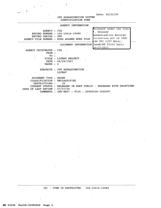 handle is hein.jfk/jfkarch06731 and id is 1 raw text is: 





JFK ASSASSINATION SYSTEM
  IDENTIFICATION FORM


AGENCY INFORMATION


Date: 02/21/05


            AGENCY
     RECORD NUMBER
     RECORD SERIES
AGENCY FILE NUMBER


CIA
104-10414-10080
JFK
RUSS HOLMES WORK FILE


                      DOCUMENT INFORMATION

AGENCY ORIGINATOR   CIA
             FROM


   TO
TITLE
DATE
PAGES


  LIFEAT PROJECT
  06/29/1967
:2


SUBJECTS : JFK ASSASSINATION
           LIFEAT


      DOCUMENT TYPE
      CLASSIFICATION
      RESTRICTIONS
      CURRENT STATUS
DATE OF LAST REVIEW
           COMMENTS


PAPER
UNCLASSIFIED
   1B
RELEASED IN PART PUBLIC - RELEASED WITH DELETIONS
07/07/04
JFK-RHO7 : F134 : 20040324-1064387


[R] - ITEM IS RESTRICTED   104-10414-10080


NW 53320  Dold:32392664   Page 1


keleased under the John
F. Kennedy
Assassination Records
Collection Act of 1992
(44 USC 2107 Note).
Case#:NW 53320 Date:
J6-27-2017


