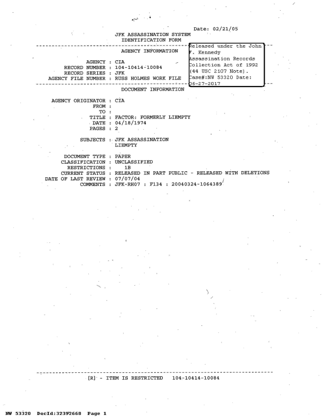 handle is hein.jfk/jfkarch06734 and id is 1 raw text is: 





                         JFK ASSASSINATION SYSTEM
                           IDENTIFICATION FORM
-------------------------------------------- ---
                           AGENCY INFORMATION

                AGENCY   CIA
         RECORD NUMBER   104-10414-10084
         RECORD SERIES   JFK
    AGENCY FILE NUMBER   RUSS HOLMES WORK FILE

                           DOCUMENT INFORMATION


Date: 02/21/05


AGENCY ORIGINATOR
             FROM
               TO
            TITLE
            DATE
            PAGES


           SUBJECTS


      DOCUMENT TYPE
      CLASSIFICATION
      RESTRICTIONS
      CURRENT STATUS
DATE OF LAST REVIEW
           COMMENTS


: CIA


  FACTOR: FORMERLY LIEMPTY
  04/18/1974
:2


JFK ASSASSINATION
LIEMPTY

PAPER
UNCLASSIFIED
   lB
RELEASED IN PART PUBLIC - RELEASED WITH DELETIONS
07/07/04
JFK-RHO7   F134   20040324-1064389


[R] - ITEM IS RESTRICTED   104-10414-10084


NW 53320  Doold:32392668  Page 1


eleased under the John'
. Kennedy
ssassination Records
ollection Act of 1992
44 USC 2107 Note).
ase#:NW 53320 Date:
6-27-2017


