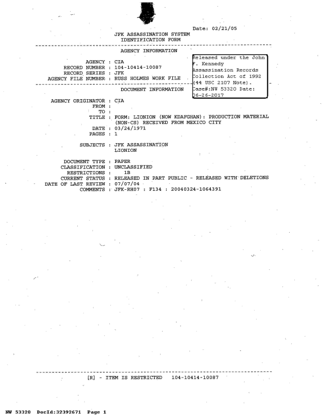 handle is hein.jfk/jfkarch06736 and id is 1 raw text is: 




                         Date: 02/21/05
JFK ASSASSINATION SYSTEM
  IDENTIFICATION FORM

  AGENCY INFORMATION


            AGENCY  : CIA
     RECORD NUMBER  : 104-10414-10087
     RECORD SERIES  : JFK
AGENCY FILE NUMBER  : RUSS HOLMES WORK FILE

                       DOCUMENT  INFORMATION


  AGENCY ORIGINATOR
               FROM
                 TO:
              TITLE

              DATE
              PAGES

           SUBJECTS


      DOCUMENT TYPE
      CLASSIFICATION
      RESTRICTIONS
      CURRENT STATUS
DATE OF LAST REVIEW
           COMMENTS


CIA


FORM: LIONION (NOW KDAFGHAN): PRODUCTION MATERIAL
(NON-CS) RECEIVED FROM MEXICO CITY
03/24/1971
1

JFK ASSASSINATION
LIONION

PAPER
UNCLASSIFIED
   lB
RELEASED IN PART PUBLIC - RELEASED WITH DELETIONS
07/07/04
JFK-RH07 : F134 : 20040324-1064391


I/p


[R] - ITEM IS RESTRICTED   104-10414-10087


NW 53320  Docld:32392671  Page 1


Released under the John
F. Kennedy
Assassination Records
Collection Act of 1992
(44 USC 2107 Note).
Case#:NW 53320 Date:
36-26-2017


