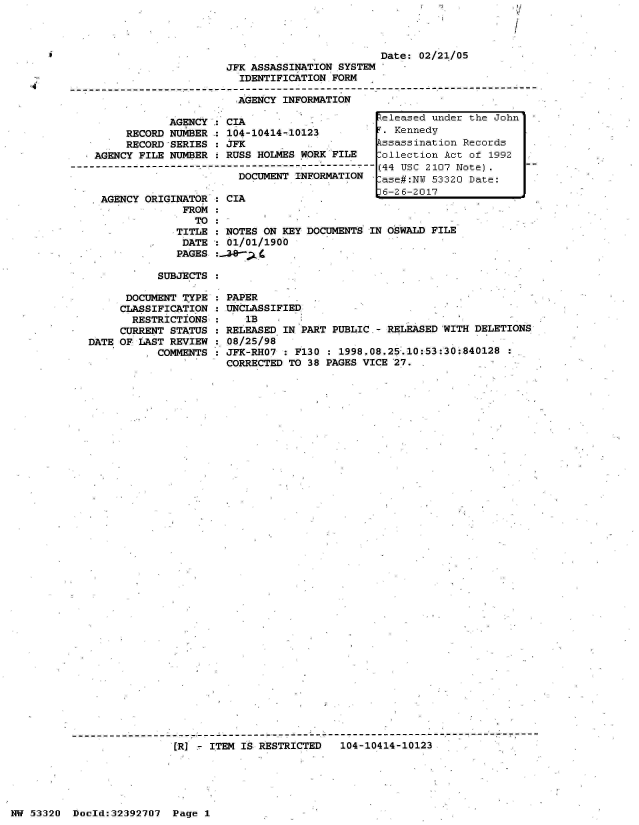handle is hein.jfk/jfkarch06745 and id is 1 raw text is: - U

I


Date: 02/21/05


JFK ASSASSINATION SYSTEM
  IDENTIFICATION FORM

  AGENCY INFORMATION


            AGENCY,: CIA
     RECORD NUMBER  : 104-10414-10123
     RECORD SERIES  : JFK
AGENCY FILE NUMBER  : RUSS HOLMES WORK FILE

                       DOCUMENT INFORMATION


AGENCY ORIGINATOR
             FROM
               TO
            TITLE
            DATE
            PAGES


           SUBJECTS

      DOCUMENT TYPE  :
      CLASSIFICATION :
      RESTRICTIONS   :
      CURRENT STATUS :
DATE OF LAST REVIEW  :
           COMMENTS


CIA         .


NOTES ON KEY DOCUMENTS IN OSWALD FILE
01/01/1900
:L


PAPER
UNCLASSIFIED
   IB
RELEASED IN PART PUBLIC.- RELEASED WITH DELETIONS
08/25/98
JFK-RH07 : F130 : 1998.08.25-.10:53:30:840128
CORRECTED TO 38 PAGES VICE 27.


- - - - - - - - - - - - - - - - - - - --- - - -----------------  ------------------------  7 - - -
                [R]   ITEM IS RESTRICTED   104-10414-10123


i


eleased  under the John
.T. Kennedy
kssassination Records
:ollection Act of 1992
(44 USC 2107 Note).
:ase#:NY 53320 Date:


HW 53320  Doeld:32392707  Page I


