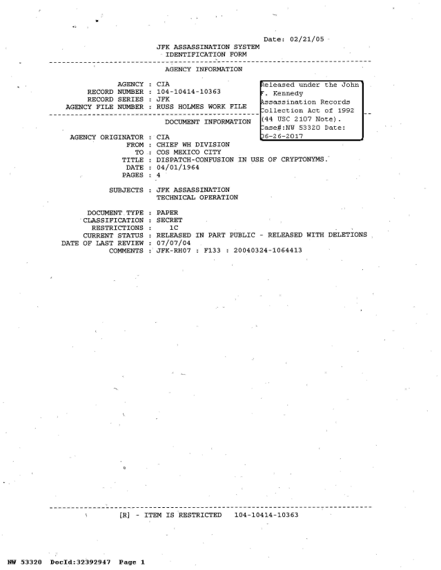 handle is hein.jfk/jfkarch06755 and id is 1 raw text is: 




                         Date: 02/21/05
JFK ASSASSINATION SYSTEM
  IDENTIFICATION FORM

  AGENCY INFORMATION


            AGENCY  : CIA
     RECORD NUMBER   104-10414-10363
     RECORD SERIES   JFK
AGENCY FILE NUMBER   RUSS HOLMES WORK FILE

                       DOCUMENT INFORMATION


AGENCY ORIGINATOR
             FROM
               TO
            TITLE
            DATE
            PAGES


CIA
CHIEF WH DIVISION
COS MEXICO CITY
DISPATCH-CONFUSION IN
04/01/1964


USE OF CRYPTONYMS.


SUBJECTS : JFK ASSASSINATION
           TECHNICAL OPERATION


      DOCUMENT.TYPE
      CLASSIFICATION
      RESTRICTIONS
      CURRENT STATUS
DATE OF LAST REVIEW
           COMMENTS


PAPER
SECRET
   'C
RELEASED IN PART PUBLIC - RELEASED WITH DELETIONS
07/07/04
JFK-RHO7 : F133 : 20040324-1064413


[RJ - ITEM IS RESTRICTED   104-10414-10363


NW 53320  Dold:32392947   Page 1


eleased  under the John
r. Kennedy
ssassination  Records
,ollection Act of 1992
(44 USC 2107 Note).
lase#:NW 53320 Date:
)6-26-2017


v


