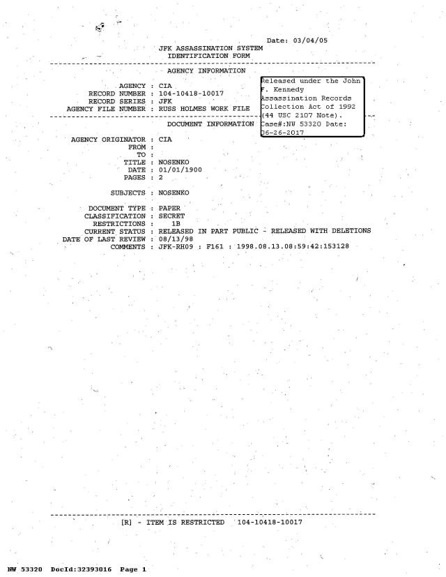 handle is hein.jfk/jfkarch06762 and id is 1 raw text is: 




                         Date: 03/04/05
JFK ASSASSINATION SYSTEM
  IDENTIFICATION FORM

  AGENCY INFORMATION


              AGENCY
       RECORD NUMBER
       RECORD SERIES
  AGENCY FILE NUMBER
---------------------



   AGENCY ORIGINATOR
                FROM
                  TO
               TITLE
               DATE
               PAGES


  CIA
  104-10418-10017
  JFK
  RUSS HOLMES WORK FILE
- ------------------------
    DOCUMENT INFORMATION

:CIA


  NOSENKO
  01/01/1900
:2


SUBJECTS : NOSENKO


      DOCUMENT TYPE
      CLASSIFICATION
      RESTRICTIONS
      CURRENT STATUS
DATE OF LAST REVIEW
           COMMENTS


PAPER
SECRET
   1B
RELEASED IN PART PUBLIC - RELEASED WITH DELETIONS
08/13/98
JFK-RHO9 : F161 : 1998.08.13.08:59:42:153128


[RI - ITEM IS RESTRICTED   104-10418-10017


NW 53320  Docld:32393016  Page 1


R:eleased under the John
.  Kennedy
Pssassination Records
Collection Act of 1992
(44 USC 2107 Note).
-ase#:NW 53320 Date:
D6-26-2017


t


