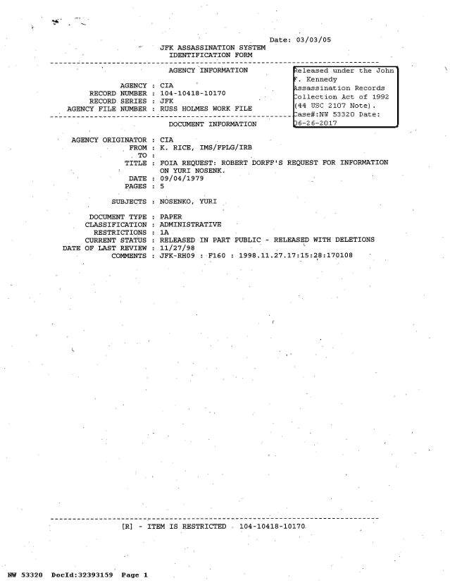 handle is hein.jfk/jfkarch06766 and id is 1 raw text is: 




                         Date:  03/03/05
JFK ASSASSINATION SYSTEM
  IDENTIFICATION FORM

  AGENCY INFORMATION        IReleased   under the John


            AGENCY  : C
     RECORD NUMBER  : 1
     RECORD SERIES  : J
AGENCY FILE NUMBER  : R



AGENCY  ORIGINATOR  : C
              FROM  : K
              . TO
              TITLE :F
                      0
              DATE  : 0
              PAGES   5


IA
04-10418-10170
FK
JSS HOLMES WORK FILE

DOCUMENT  INFORMATION


IA
  RICE, IMS/FPLG/IRB

OIA REQUEST: ROBERT DORFF'S REQUEST FOR INFORMATION
N YURI NOSENK.
9/04/1979


SUBJECTS : NOSENKO, YURI


      DOCUMENT TYPE
      CLASSIFICATION
      RESTRICTIONS
      CURRENT STATUS
DATE OF LAST REVIEW
           COMMENTS


PAPER
ADMINISTRATIVE
1A
RELEASED IN PART PUBLIC  - RELEASED WITH DELETIONS
11/27/98
JFK-RHO9  : F160 : 1998.11.27.17:15:28:170108


[R] - ITEM IS RESTRICTED - 104-10418-10170.


NW 53320  Doold:32393159  Page  1


F. Kennedy
Assassination Records
Collection Act of 1992
(44 USC 2107 Note).
Case#:NW 53320 Date:
36-26-2017


