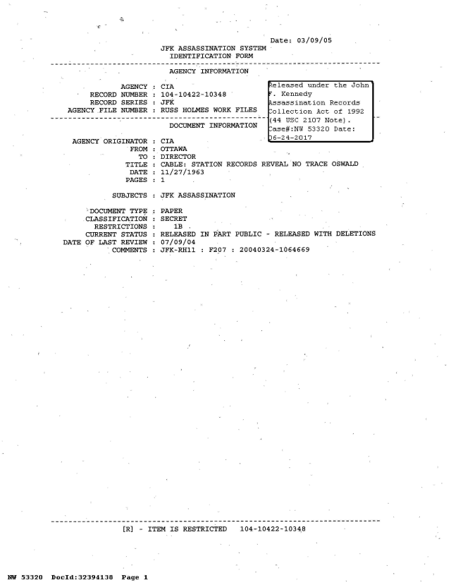 handle is hein.jfk/jfkarch06777 and id is 1 raw text is: 




                         Date: 03/09/05
JFK ASSASSINATION SYSTEM
  IDENTIFICATION FORM

  AGENCY INFORMATION


            AGENCY   CIA
     RECORD NUMBER   104-10422-10348
     RECORD SERIES   JFK
AGENCY FILE NUMBER   RUSS HOLMES WORK  FILES

                       DOCUMENT  INFORMATION


AGENCY ORIGINATOR
             FROM
               TO
            TITLE
            DATE
            PAGES


CIA
OTTAWA
DIRECTOR
CABLE: STATION RECORDS
11/27/1963
1


  eleased  under the John
  .  Kennedy
  ssassination  Records
  ollection  Act of 1992
  (44 USC 2107 Note).
  ase#:NW  53320 Date:
  6-24-2017



REVEAL NO TRACE OSWALD


SUBJECTS : JFK ASSASSINATION


     *DOCUMENT TYPE
     CLASSIFICATION
       RESTRICTIONS
     CURRENT STATUS
DATE OF LAST REVIEW
           COMMENTS


PAPER
SECRET
   1B
RELEASED IN PART PUBLIC - RELEASED WITH DELETIONS
07/09/04
JFK-RH11 : F207 : 20040324-1064669


[R] - ITEM IS RESTRICTED   104-10422-1034.8


NW 53320  Dold:32394138   Page 1



