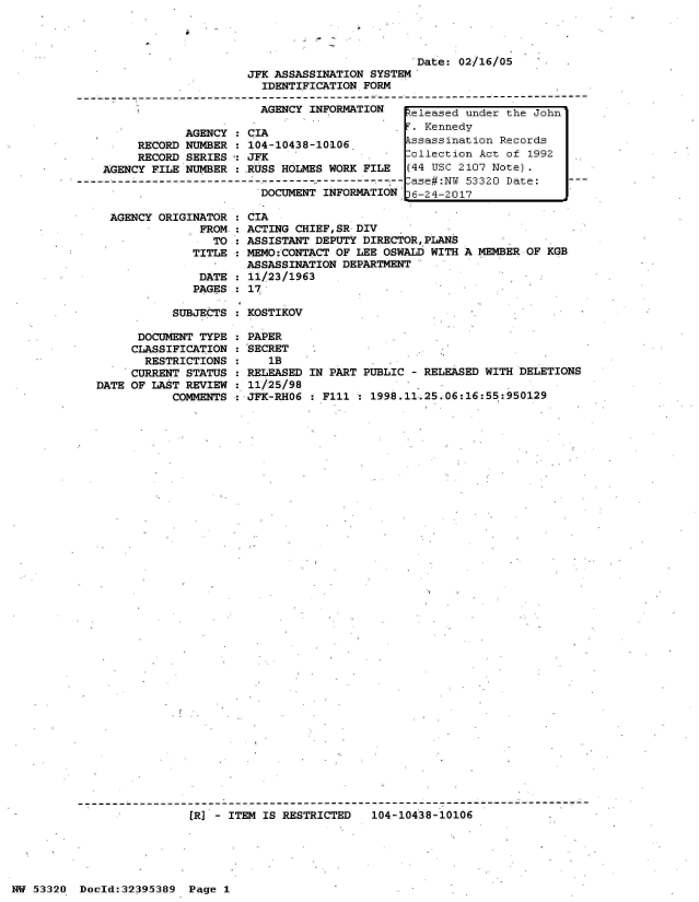 handle is hein.jfk/jfkarch06787 and id is 1 raw text is: 




                                                  Date: 02/16/05 -
                         JFK ASSASSINATION SYSTEM
                           IDENTIFICATION FORM
  --------------------------------------------------- --------------------------------
                           AGENCY INFORMATION    eleased under the John
                                                 T. Kennedy
                AGENCY : CIA                      Kenedy
         RECORD NUMBER : 104-10438-10106.        ssassination Records
         RECORD SERIES : JFK                     Collection Act of 1992
    AGENCY FILE NUMBER : RUSS HOLMES WORK FILE   (44 USC 2107 Note).
------------------------------------------------ ase#:N  53320 Date:     --
                           DOCUMENT INFORMATION   6-24-2017

     AGENCY ORIGINATOR : CIA
                  FROM : ACTING CHIEF,SR DIV
                    TO : ASSISTANT DEPUTY DIRECTOR,PLANS
                 TITLE : MEMO:CONTACT OF LEE OSWALD WITH A MEMBER OF KGB
                         ASSASSINATION DEPARTMENT
                  DATE : 11/23/1963
                  PAGES : 17


SUBJECTS : KOSTIKOV


      DOCUMENT TYPE
      CLASSIFICATION
      RESTRICTIONS
      CURRENT STATUS
DATE OF LAST REVIEW
           COMMENTS


PAPER
SECRET
   1B
RELEASED
11/25/98
JFK-RHO6


IN PART PUBLIC - RELEASED WITH DELETIONS

  F111 : 1998.11.25.06:16:55:950129


[R] - ITEM IS RESTRICTED   104-10438-10106


NW 53320  Doold:32395389  Page 1


