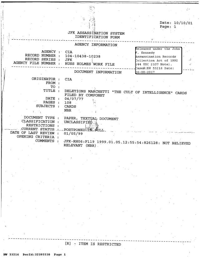 handle is hein.jfk/jfkarch06789 and id is 1 raw text is: 












             AGENCY
     RECORD  NUMBER
     RECORD  SERIES
AGENCY FILE NUMBER


JFK  ASSASSINATION  SYSTEM
     IDENTIFICATION FORM

     AGENCY INFORMATION

CIA
104-10438-10238
JFK
RUSS HOLMES 'WORK FILE
-----------------
    DOCUMENT  INFORMATION


ORIGINATOR  :
      FROM  *
        TO  :
     TITLE

     DATE
     PAGES
  SUBJECTS


      DOCUMENT  TYPE
      CLASSIFICATION
      RESTRICTIONS
      CURRENT STATUS-
DATE OF LAST REVIEW
   OPENING CRITERIA
           COMMENTS


CIA


DELETIONS  MARCHETTI  THE CULT OF INTELLIGENCE  CARDS
FILED  BY COMPONET
04/07/77
108  -
CARDS
NBR

PAPER,  TEXTUAL DOCUMENT
UNCLASSIFIED.[

POSTPONED   qI`Tj--LL-
01/05/99

JFK-RHO6:F119  1999.01.05.12:55:54:826128:  NOT BELIEVED
RELEVANT  (NBR).


[R] - ITEM IS RESTRICTED


NW 53216 Doold;32395538 Page 1


Date: 10/10/01
Page: 1


Zeleased under the John
r. Kennedy
Essassination Records
:ollection Act of 1992
(44 USC 2107 Note).
lase#:NU 53216 Date:
)6-08-2017


