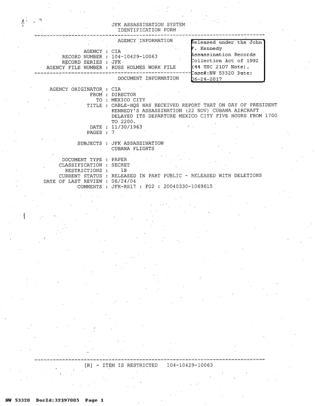 handle is hein.jfk/jfkarch06798 and id is 1 raw text is: 



                         JFK ASSASSINATION SYSTEM
                           IDENTIFICATION FORM

                           AGENCY INFORMATION       Zeleased under the John
                                                    T. Kennedy
                AGENCY:  CIA
         RECORD NUMBER   104-10429-10063        .   ssassination Records
         RECORD SERIES : JFK .ollection Act of 1992
    AGENCY FILE NUMBER : RUSS HOLMES WORK FILE      (44 USC 2107 Note).
-------------------------------------------------------ase#:N 53320 Date:
                           DOCUMENT INFORMATION     6-24-2017

     AGENCY ORIGINATOR : CIA
                  FROM : DIRECTOR
                    TO : MEXICO CITY
                 TITLE : CABLE-HQS HAS RECEIVED REPORT THAT ON DAY OF  PRESIDENT
                         KENNEDY'S ASSASSINATION  (22 NOV) CUBANA AIRCRAFT
                         DELAYED ITS DEPARTURE MEXICO CITY FIVE HOURS  FROM 1700
                         TO 2200.
                  DATE : 11/30/1963
                  PAGES : 7


SUBJECTS : JFK ASSASSINATION
           CUBANA FLIGHTS


      DOCUMENT TYPE
      CLASSIFICATION
      RESTRICTIONS
      CURRENT STATUS
DATE OF LAST REVIEW
           COMMENTS


PAPER
SECRET
   1B
RELEASED IN PART PUBLIC - RELEASED WITH DELETIONS
06/24/04
JFK-RH17 : F02 : 20040330-1069615.


[R] - ITEM IS RESTRICTED   104-10429-10063


NW 53520  Doold:32197005  Page 1


I


